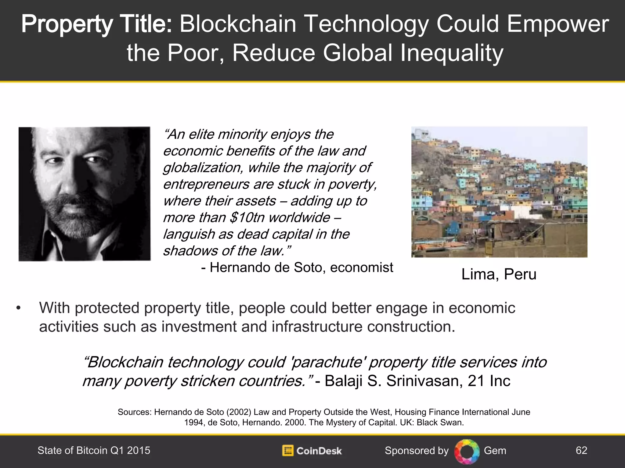 Sponsored by Gem
Property Title: Blockchain Technology Could Empower
the Poor, Reduce Global Inequality
62State of Bitcoin Q1 2015
• With protected property title, people could better engage in economic
activities such as investment and infrastructure construction.
Sources: Hernando de Soto (2002) Law and Property Outside the West, Housing Finance International June
1994, de Soto, Hernando. 2000. The Mystery of Capital. UK: Black Swan.
“An elite minority enjoys the
economic benefits of the law and
globalization, while the majority of
entrepreneurs are stuck in poverty,
where their assets – adding up to
more than $10tn worldwide –
languish as dead capital in the
shadows of the law.”
- Hernando de Soto, economist
Lima, Peru
“Blockchain technology could 'parachute' property title services into
many poverty stricken countries.” - Balaji S. Srinivasan, 21 Inc
 