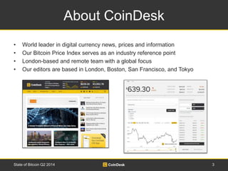 About CoinDesk 
• World leader in digital currency news, prices and information 
• Our Bitcoin Price Index serves as an industry reference point 
• London-based and remote team with a global focus 
• Our editors are based in London, Boston, San Francisco, and Tokyo 
State of Bitcoin Q2 2014 3 
 