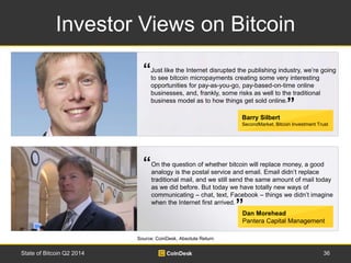 Investor Views on Bitcoin 
“ 
Just like the Internet disrupted the publishing industry, we’re going 
to see bitcoin micropayments creating some very interesting 
opportunities for pay-as-you-go, pay-based-on-time online 
businesses, and, frankly, some risks as well to the traditional 
business model as to how things get sold online. 
“ 
” 
Barry Silbert 
SecondMarket, Bitcoin Investment Trust 
On the question of whether bitcoin will replace money, a good 
analogy is the postal service and email. Email didn’t replace 
traditional mail, and we still send the same amount of mail today 
as we did before. But today we have totally new ways of 
communicating – chat, text, Facebook – things we didn’t imagine 
when the Internet first arrived. 
” 
Dan Morehead 
Pantera Capital Management 
“ 
Source: CoinDesk, Absolute Return 
State of Bitcoin Q2 2014 36 
 