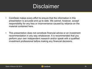 Disclaimer 
• CoinDesk makes every effort to ensure that the information in this 
presentation is accurate and up to date. We cannot, however, accept 
responsibility for any loss or inconvenience caused by reliance on the 
material contained here. 
• This presentation does not constitute financial advice or an investment 
recommendation in any way whatsoever. It is recommended that you 
perform your own independent research and/or speak with a qualified 
investment professional before making any financial decisions. 
State of Bitcoin Q2 2014 59 
