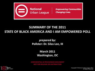 SUMMARY OF THE 2011
STATE OF BLACK AMERICA AND I AM EMPOWERED POLL

                     prepared by:
               Pollster: Dr. Silas Lee, III

                     March 2011
                    Washington, DC

              CONFIDENTIAL & PRIVILEDGED DOCUMENT
                NOT FOR RELEASE OR DISTRIBUTION
                                                    Copyright © National Urban League 2011
                                                                         All Rights Reserved
 