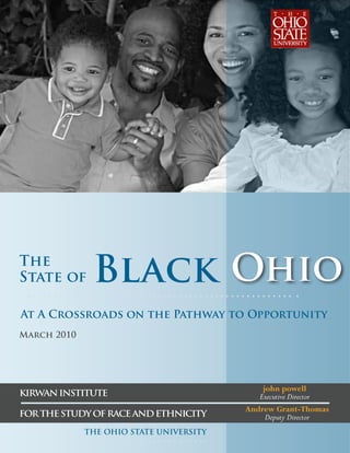 The
State of      Black Ohio
At A Crossroads on the Pathway to Opportunity
March 2010




                                             john powell
KIRWAN INSTITUTE                            Executive Director
                                         Andrew Grant-Thomas
FOR THE STUDY OF RACE AND ETHNICITY           Deputy Director
             THE OHIO STATE UNIVERSITY
 