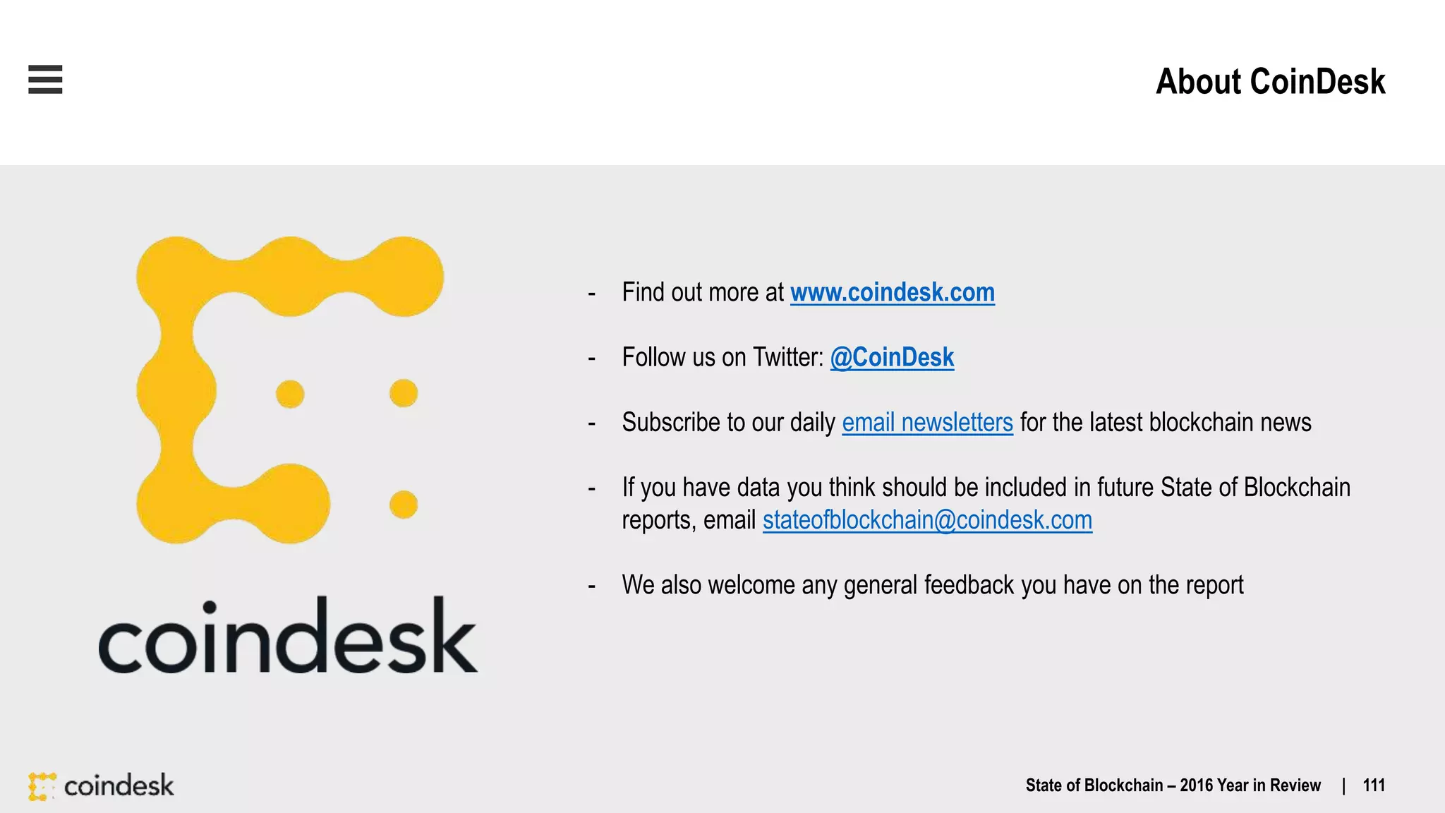 About CoinDesk
State of Blockchain – 2016 Year in Review | 111
- Find out more at www.coindesk.com
- Follow us on Twitter: @CoinDesk
- Subscribe to our daily email newsletters for the latest blockchain news
- If you have data you think should be included in future State of Blockchain
reports, email stateofblockchain@coindesk.com
- We also welcome any general feedback you have on the report
 