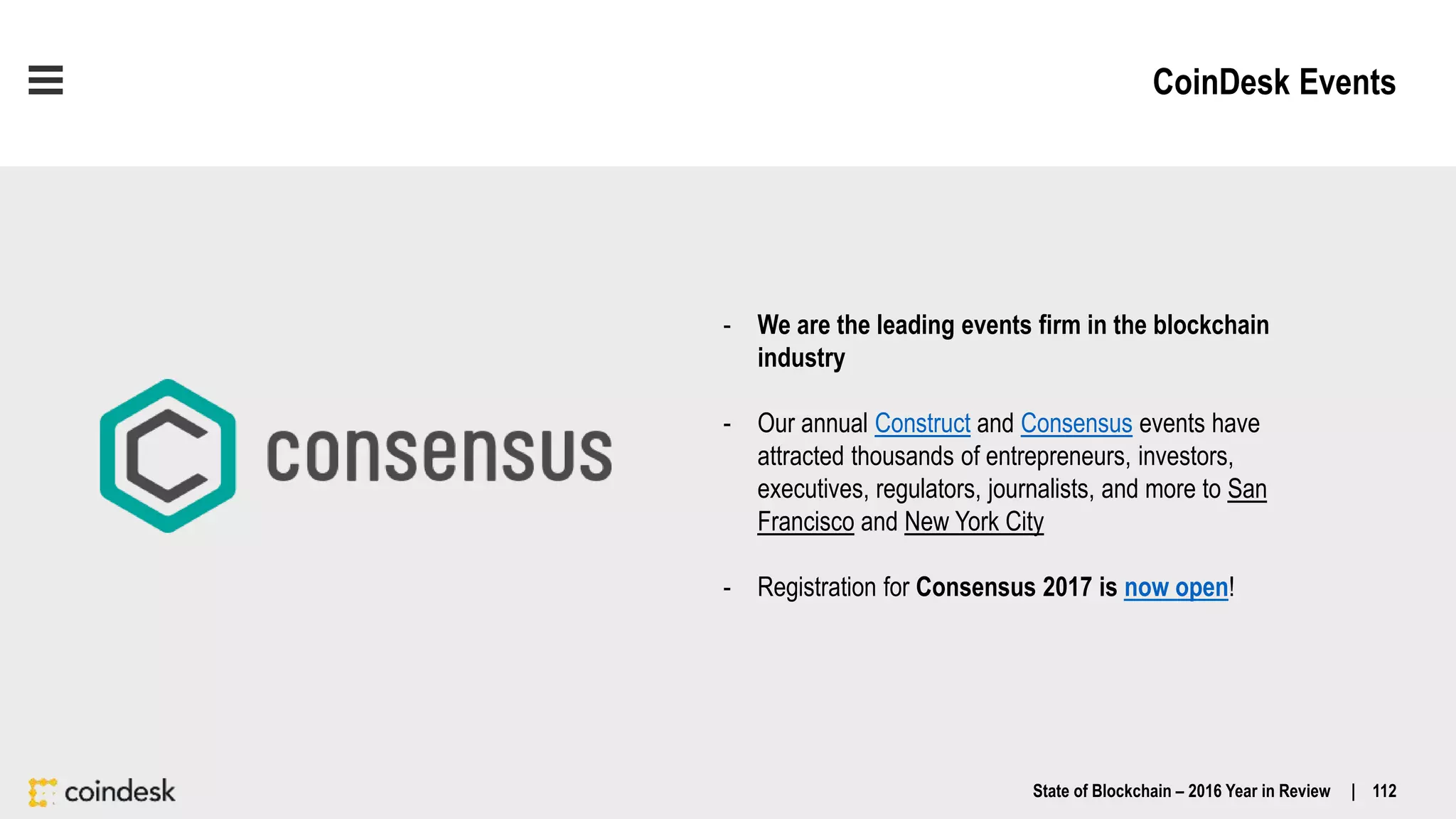 CoinDesk Events
State of Blockchain – 2016 Year in Review | 112
- We are the leading events firm in the blockchain
industry
- Our annual Construct and Consensus events have
attracted thousands of entrepreneurs, investors,
executives, regulators, journalists, and more to San
Francisco and New York City
- Registration for Consensus 2017 is now open!
 