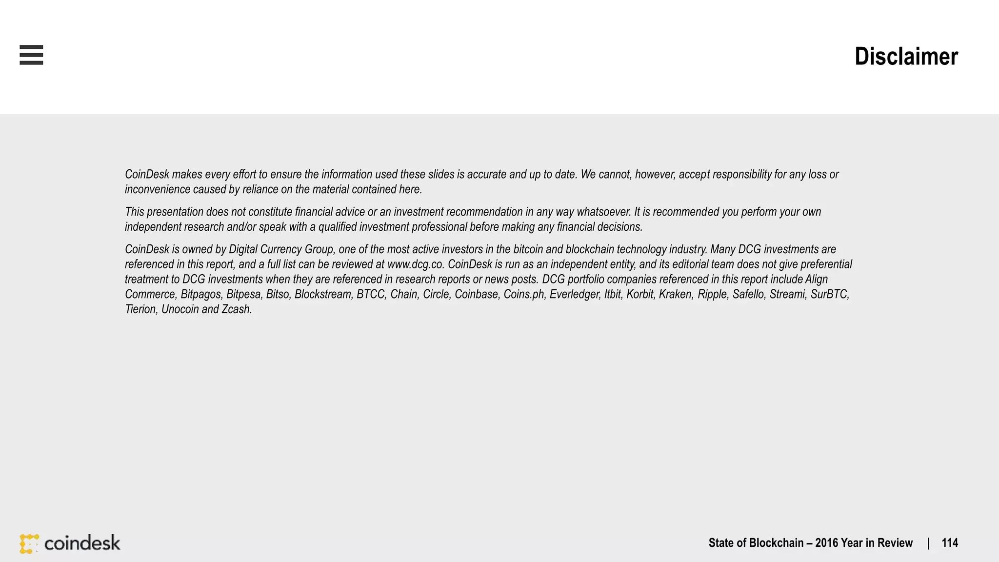 Disclaimer
State of Blockchain – 2016 Year in Review | 114
CoinDesk makes every effort to ensure the information used these slides is accurate and up to date. We cannot, however, accept responsibility for any loss or
inconvenience caused by reliance on the material contained here.
This presentation does not constitute financial advice or an investment recommendation in any way whatsoever. It is recommended you perform your own
independent research and/or speak with a qualified investment professional before making any financial decisions.
CoinDesk is owned by Digital Currency Group, one of the most active investors in the bitcoin and blockchain technology industry. Many DCG investments are
referenced in this report, and a full list can be reviewed at www.dcg.co. CoinDesk is run as an independent entity, and its editorial team does not give preferential
treatment to DCG investments when they are referenced in research reports or news posts. DCG portfolio companies referenced in this report include Align
Commerce, Bitpagos, Bitpesa, Bitso, Blockstream, BTCC, Chain, Circle, Coinbase, Coins.ph, Everledger, Itbit, Korbit, Kraken, Ripple, Safello, Streami, SurBTC,
Tierion, Unocoin and Zcash.
 