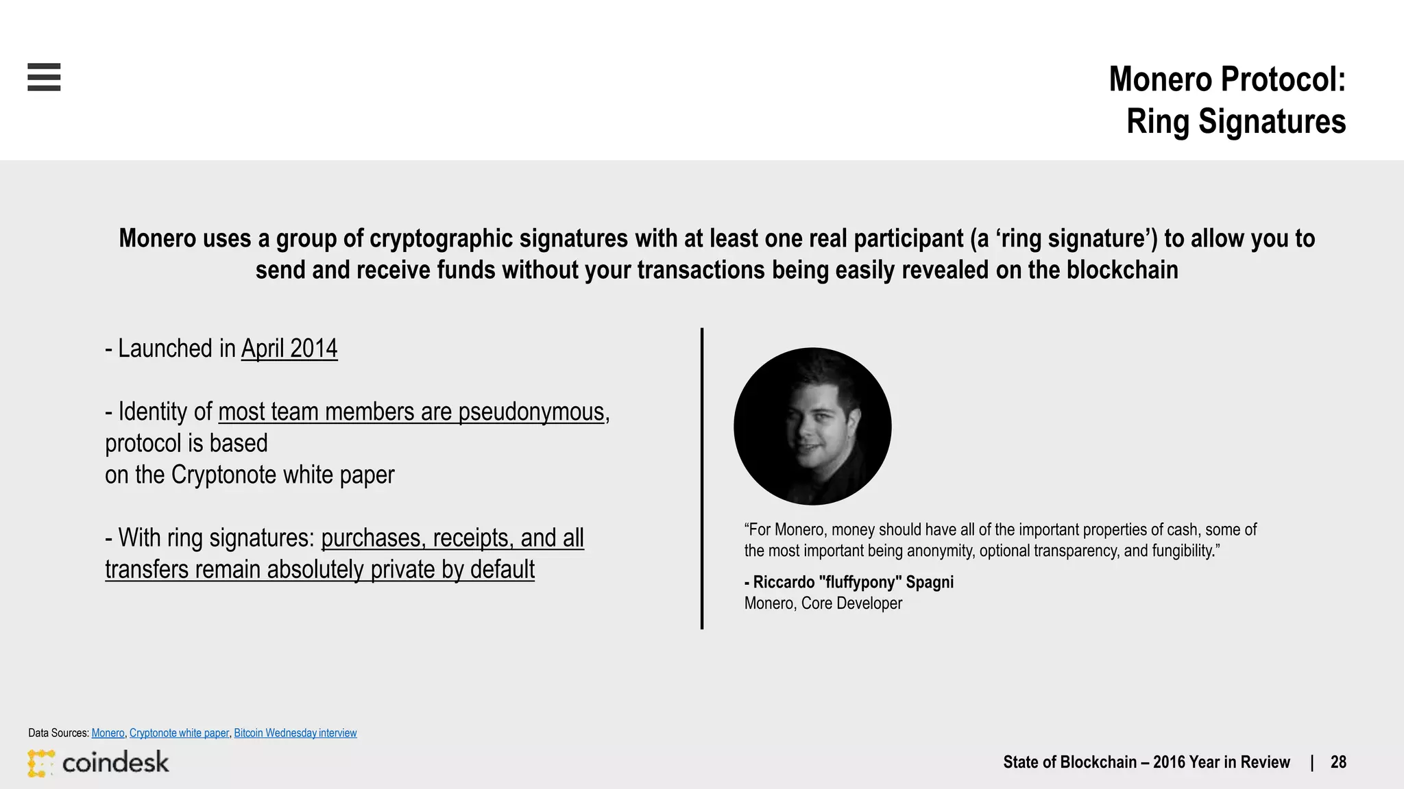 Monero Protocol:
Ring Signatures
“For Monero, money should have all of the important properties of cash, some of
the most important being anonymity, optional transparency, and fungibility.”
- Riccardo "fluffypony" Spagni
Monero, Core Developer
- Launched in April 2014
- Identity of most team members are pseudonymous,
protocol is based
on the Cryptonote white paper
- With ring signatures: purchases, receipts, and all
transfers remain absolutely private by default
Monero uses a group of cryptographic signatures with at least one real participant (a ‘ring signature’) to allow you to
send and receive funds without your transactions being easily revealed on the blockchain
Data Sources: Monero, Cryptonote white paper, Bitcoin Wednesday interview
State of Blockchain – 2016 Year in Review | 28
 