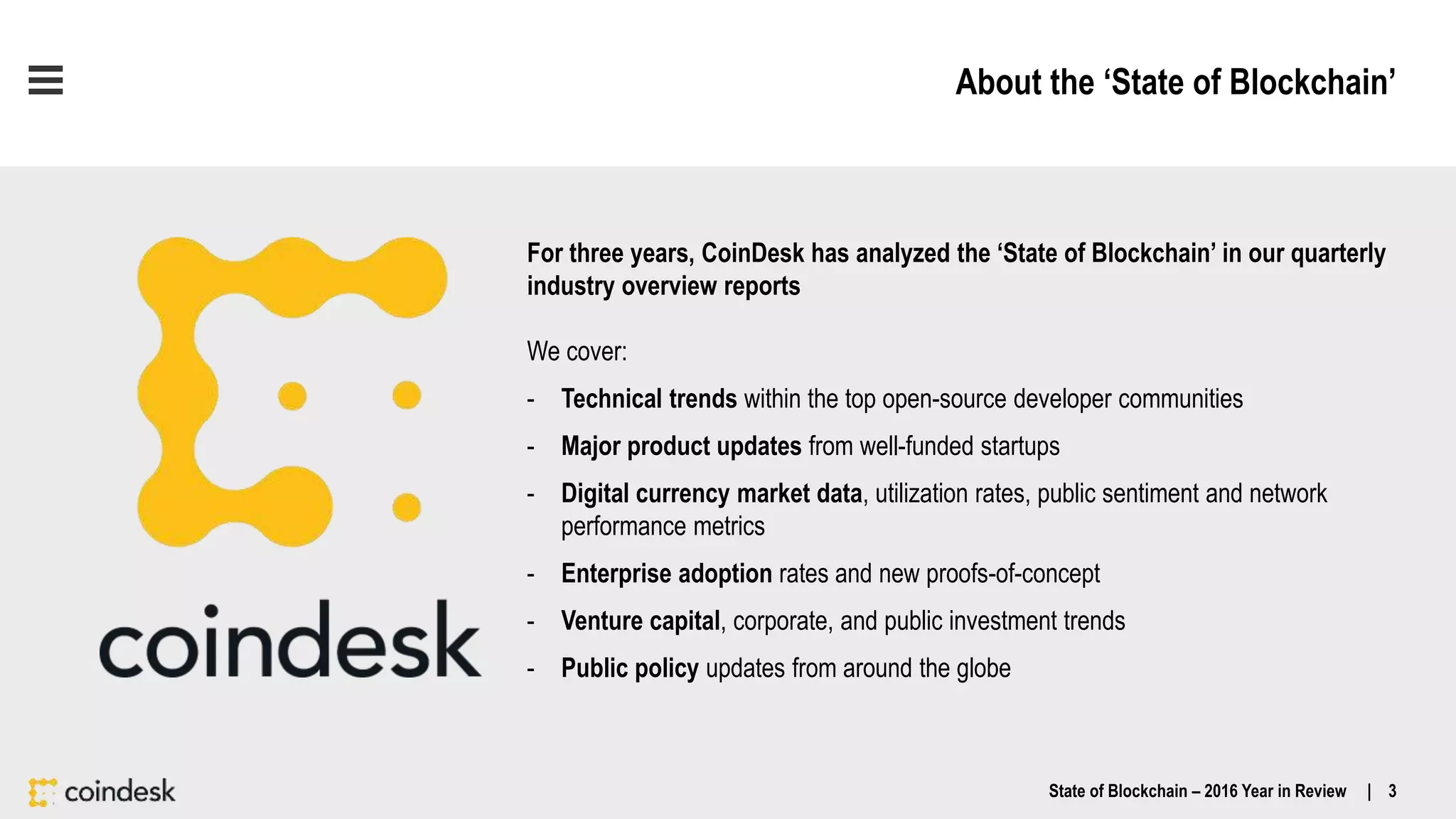 About the ‘State of Blockchain’
For three years, CoinDesk has analyzed the ‘State of Blockchain’ in our quarterly
industry overview reports
We cover:
- Technical trends within the top open-source developer communities
- Major product updates from well-funded startups
- Digital currency market data, utilization rates, public sentiment and network
performance metrics
- Enterprise adoption rates and new proofs-of-concept
- Venture capital, corporate, and public investment trends
- Public policy updates from around the globe
State of Blockchain – 2016 Year in Review | 3
 
