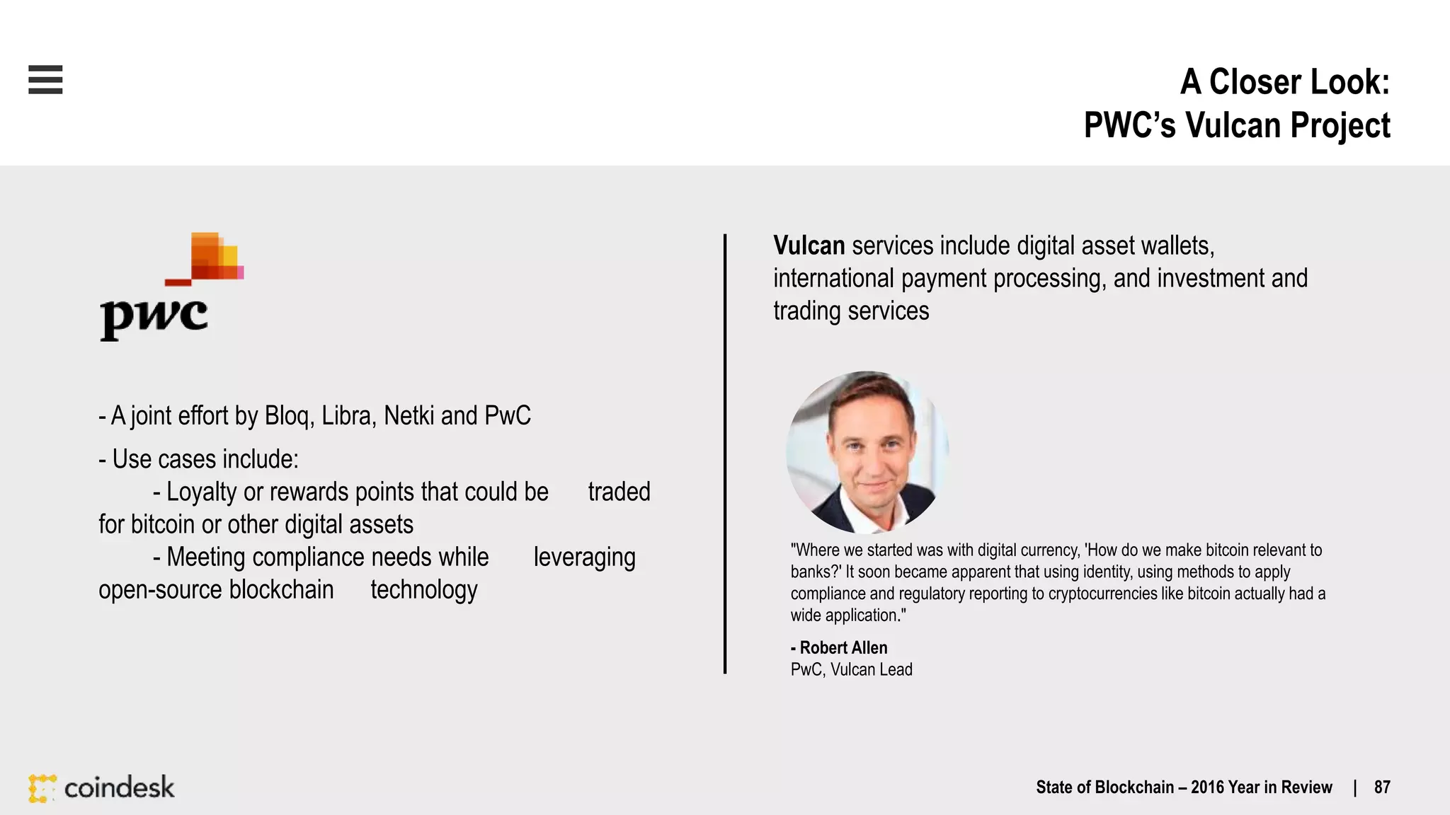 A Closer Look:
PWC’s Vulcan Project
State of Blockchain – 2016 Year in Review | 87
- A joint effort by Bloq, Libra, Netki and PwC
- Use cases include:
- Loyalty or rewards points that could be traded
for bitcoin or other digital assets
- Meeting compliance needs while leveraging
open-source blockchain technology
"Where we started was with digital currency, 'How do we make bitcoin relevant to
banks?' It soon became apparent that using identity, using methods to apply
compliance and regulatory reporting to cryptocurrencies like bitcoin actually had a
wide application."
- Robert Allen
PwC, Vulcan Lead
Vulcan services include digital asset wallets,
international payment processing, and investment and
trading services
 