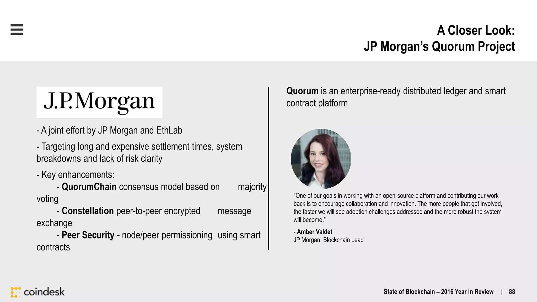 A Closer Look:
JP Morgan’s Quorum Project
State of Blockchain – 2016 Year in Review | 88
- A joint effort by JP Morgan and EthLab
- Targeting long and expensive settlement times, system
breakdowns and lack of risk clarity
- Key enhancements:
- QuorumChain consensus model based on majority
voting
- Constellation peer-to-peer encrypted message
exchange
- Peer Security - node/peer permissioning using smart
contracts
"One of our goals in working with an open-source platform and contributing our work
back is to encourage collaboration and innovation. The more people that get involved,
the faster we will see adoption challenges addressed and the more robust the system
will become.”
- Amber Valdet
JP Morgan, Blockchain Lead
Quorum is an enterprise-ready distributed ledger and smart
contract platform
 