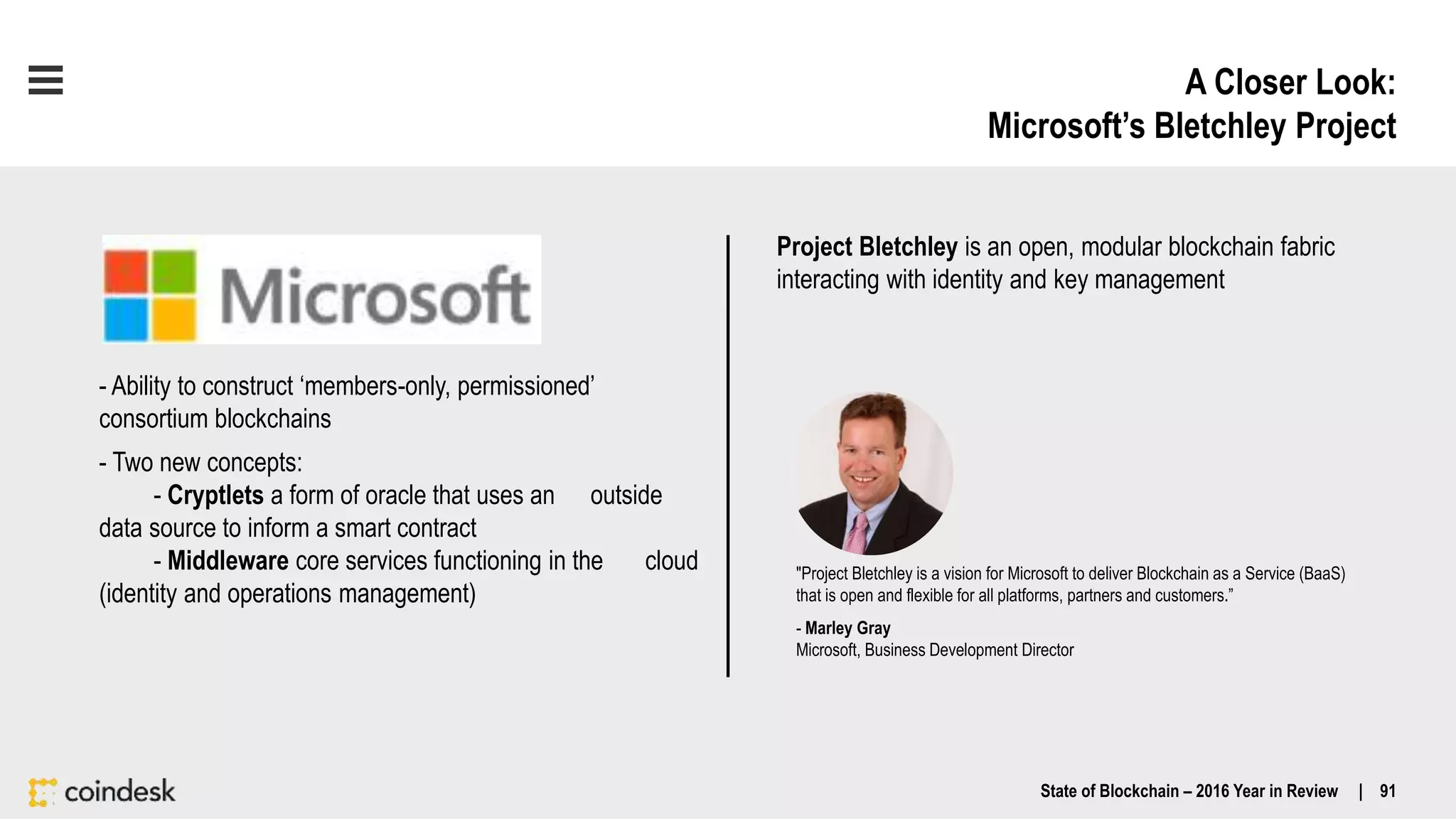 A Closer Look:
Microsoft’s Bletchley Project
State of Blockchain – 2016 Year in Review | 91
- Ability to construct ‘members-only, permissioned’
consortium blockchains
- Two new concepts:
- Cryptlets a form of oracle that uses an outside
data source to inform a smart contract
- Middleware core services functioning in the cloud
(identity and operations management)
"Project Bletchley is a vision for Microsoft to deliver Blockchain as a Service (BaaS)
that is open and flexible for all platforms, partners and customers.”
- Marley Gray
Microsoft, Business Development Director
Project Bletchley is an open, modular blockchain fabric
interacting with identity and key management
 