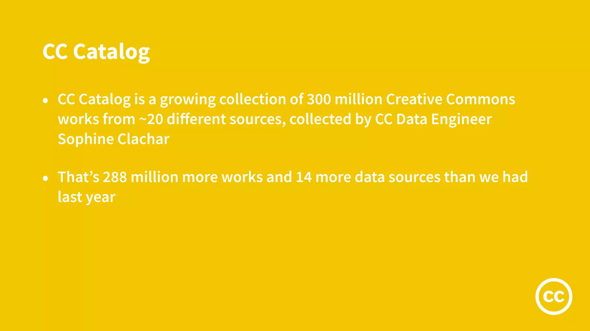 CC Catalog
• CC Catalog is a growing collection of 300 million Creative Commons
works from ~20 diﬀerent sources, collected by CC Data Engineer
Sophine Clachar
• That’s 288 million more works and 14 more data sources than we had
last year
 