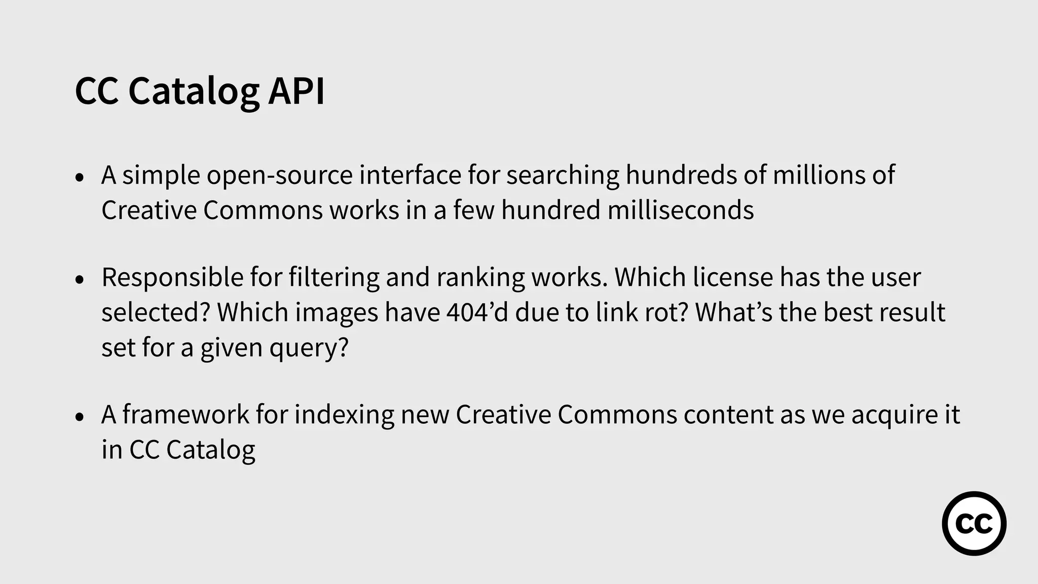 CC Catalog API
• A simple open-source interface for searching hundreds of millions of
Creative Commons works in a few hundred milliseconds
• Responsible for filtering and ranking works. Which license has the user
selected? Which images have 404’d due to link rot? What’s the best result
set for a given query?
• A framework for indexing new Creative Commons content as we acquire it
in CC Catalog
 