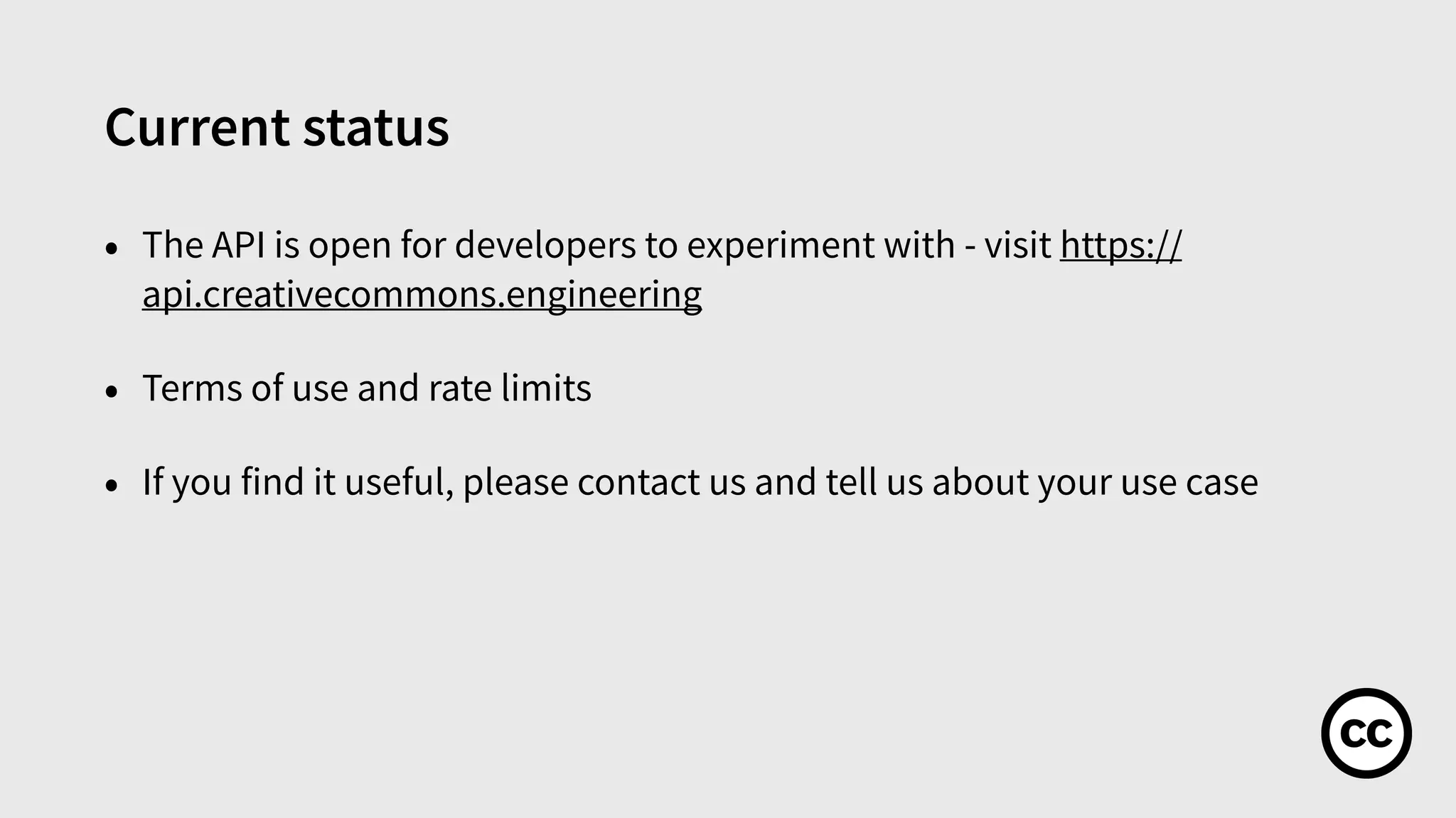 Current status
• The API is open for developers to experiment with - visit https://
api.creativecommons.engineering
• Terms of use and rate limits
• If you find it useful, please contact us and tell us about your use case
 