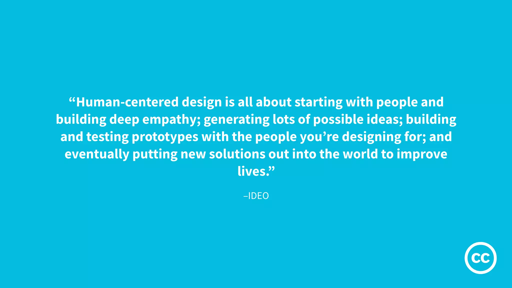 –IDEO
“Human-centered design is all about starting with people and
building deep empathy; generating lots of possible ideas; building
and testing prototypes with the people you’re designing for; and
eventually putting new solutions out into the world to improve
lives.”
 