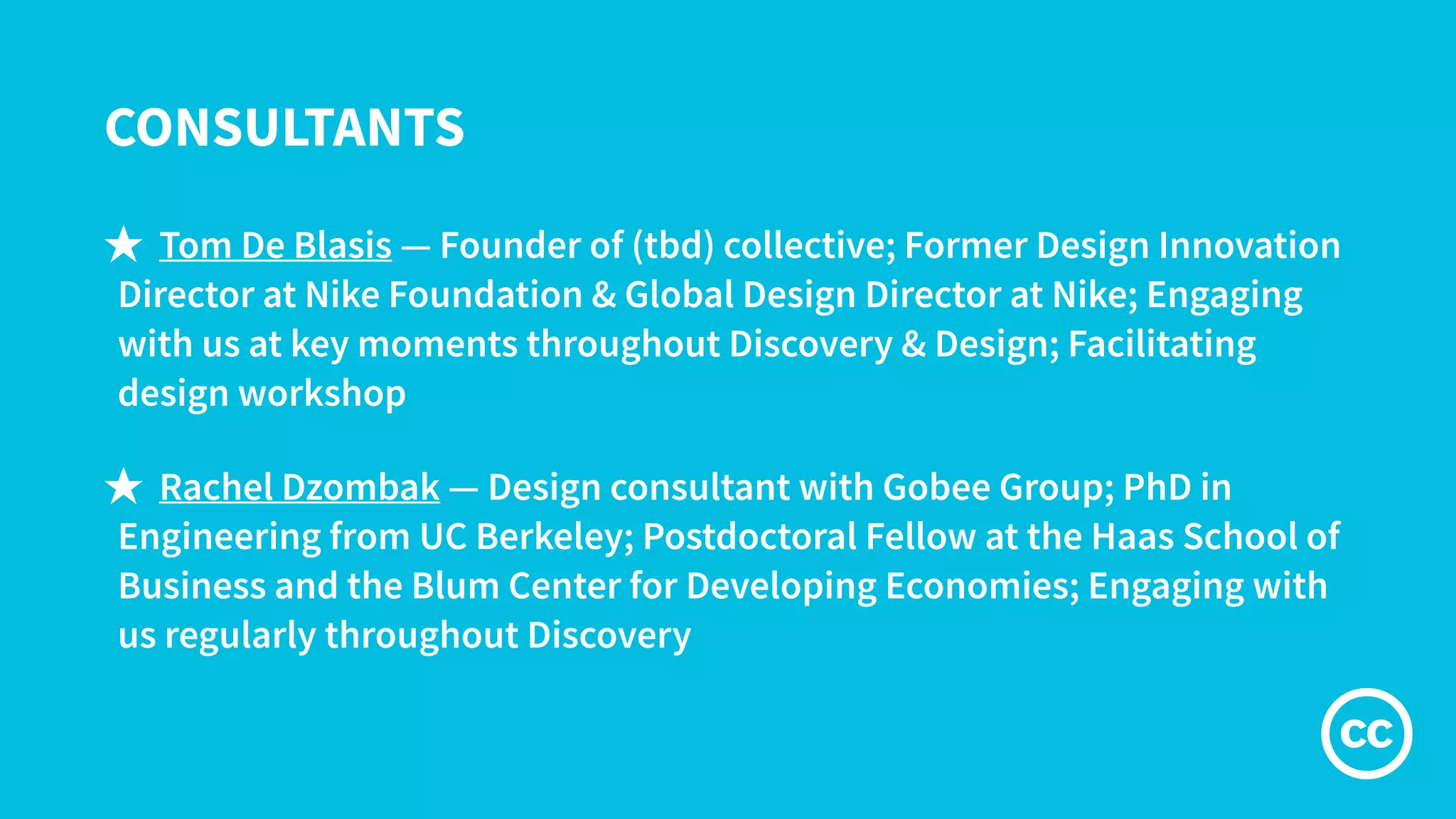 CONSULTANTS
★ Tom De Blasis — Founder of (tbd) collective; Former Design Innovation
Director at Nike Foundation & Global Design Director at Nike; Engaging
with us at key moments throughout Discovery & Design; Facilitating
design workshop
★ Rachel Dzombak — Design consultant with Gobee Group; PhD in
Engineering from UC Berkeley; Postdoctoral Fellow at the Haas School of
Business and the Blum Center for Developing Economies; Engaging with
us regularly throughout Discovery
 