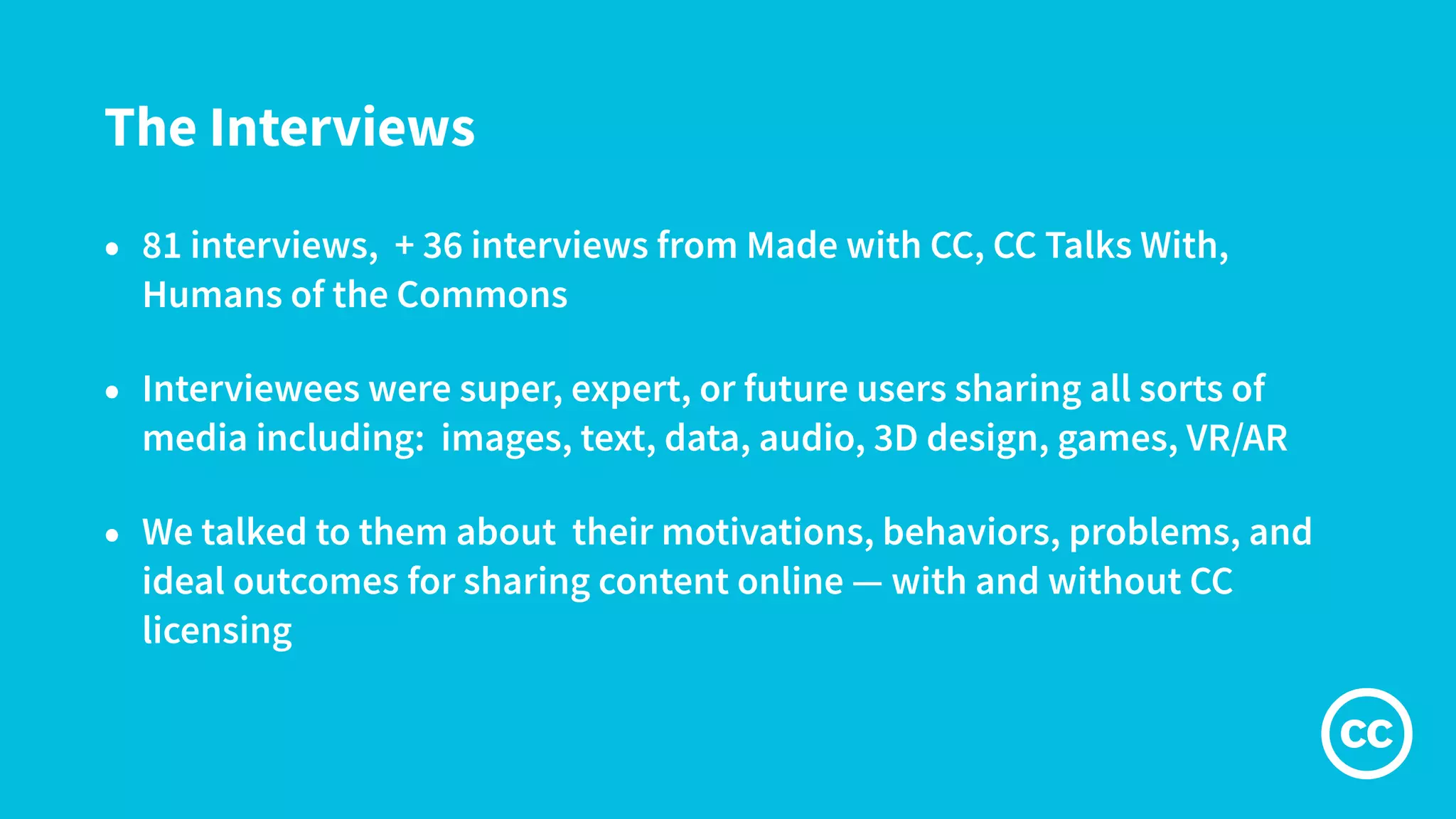 The Interviews
• 81 interviews, + 36 interviews from Made with CC, CC Talks With,
Humans of the Commons
• Interviewees were super, expert, or future users sharing all sorts of
media including: images, text, data, audio, 3D design, games, VR/AR
• We talked to them about their motivations, behaviors, problems, and
ideal outcomes for sharing content online — with and without CC
licensing
 