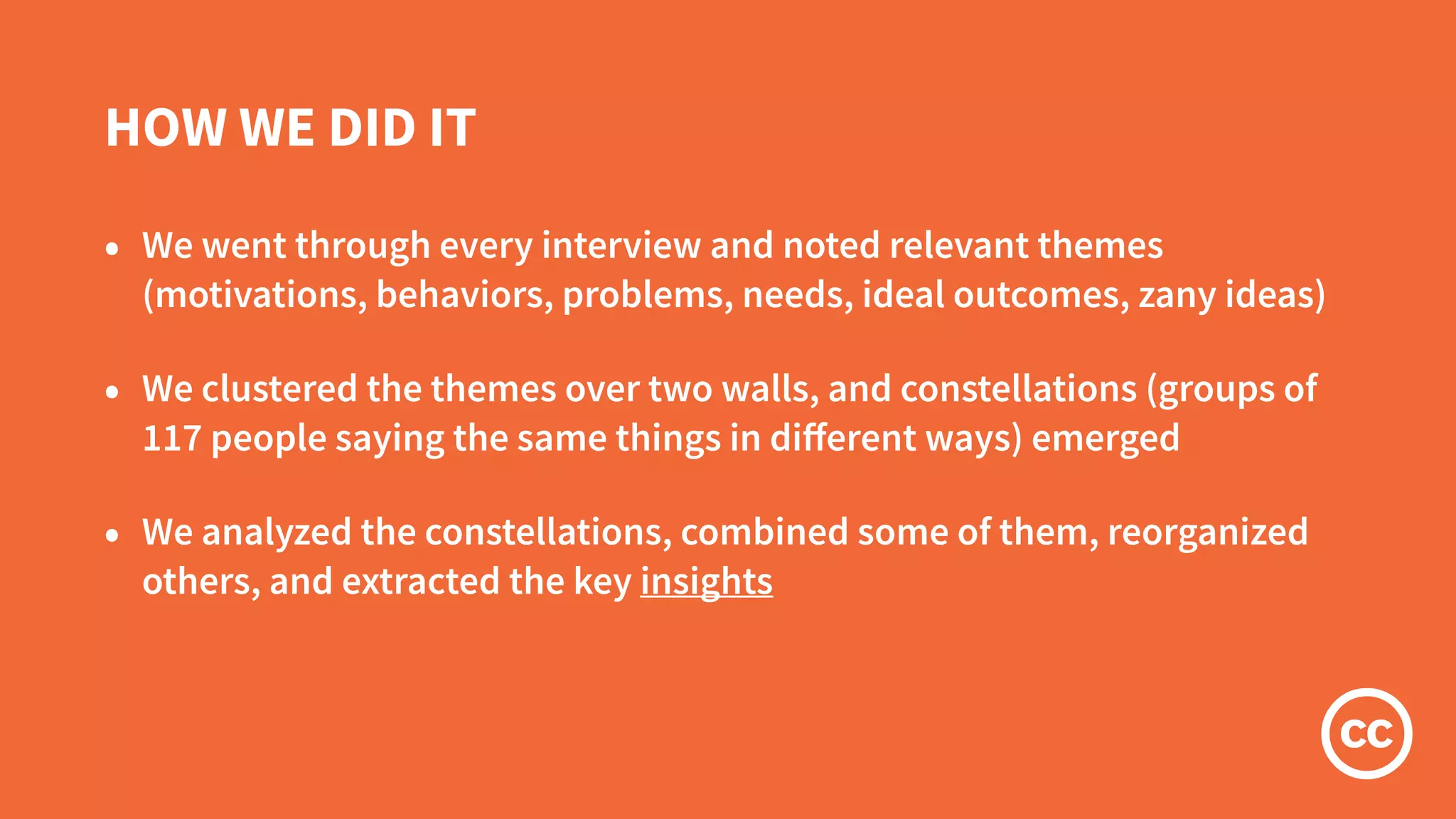 HOW WE DID IT
• We went through every interview and noted relevant themes
(motivations, behaviors, problems, needs, ideal outcomes, zany ideas)
• We clustered the themes over two walls, and constellations (groups of
117 people saying the same things in diﬀerent ways) emerged
• We analyzed the constellations, combined some of them, reorganized
others, and extracted the key insights
 
