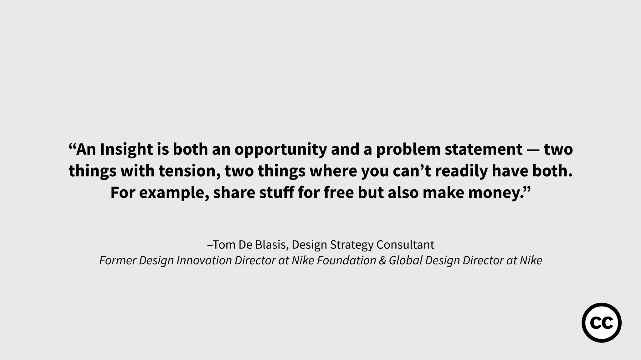 –Tom De Blasis, Design Strategy Consultant
Former Design Innovation Director at Nike Foundation & Global Design Director at Nike
“An Insight is both an opportunity and a problem statement — two
things with tension, two things where you can’t readily have both.
For example, share stuﬀ for free but also make money.”
 