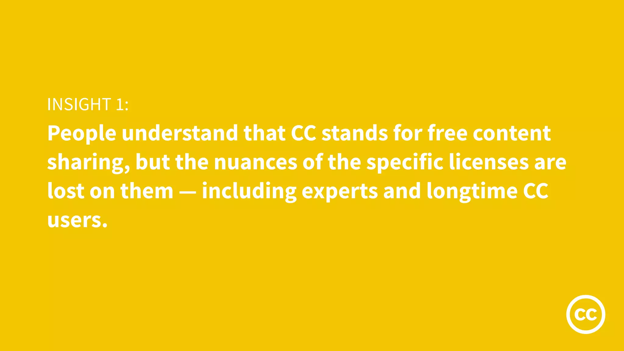 People understand that CC stands for free content
sharing, but the nuances of the specific licenses are
lost on them — including experts and longtime CC
users.
INSIGHT 1:
 
