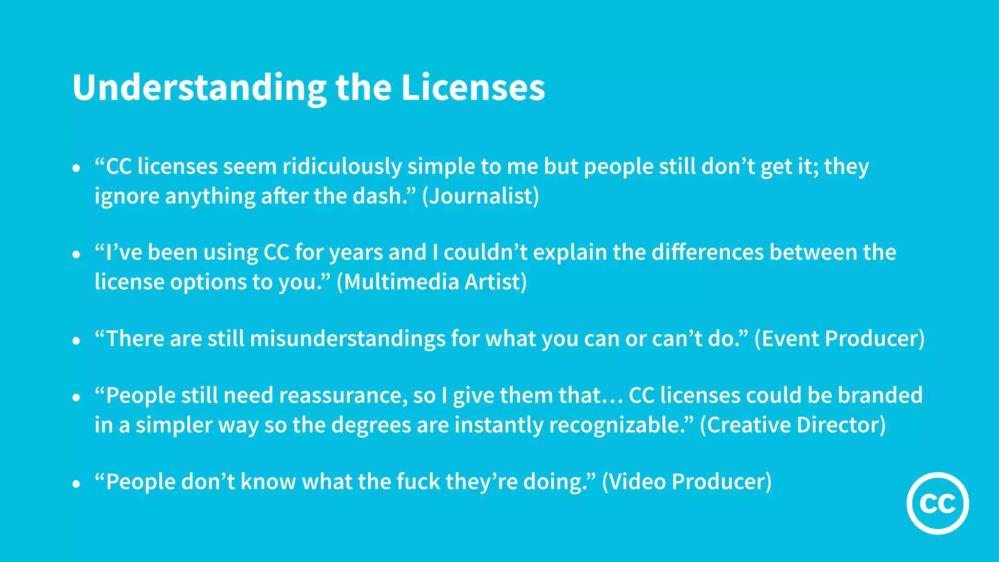 Understanding the Licenses
• “CC licenses seem ridiculously simple to me but people still don’t get it; they
ignore anything after the dash.” (Journalist)
• “I’ve been using CC for years and I couldn’t explain the diﬀerences between the
license options to you.” (Multimedia Artist)
• “There are still misunderstandings for what you can or can’t do.” (Event Producer)
• “People still need reassurance, so I give them that… CC licenses could be branded
in a simpler way so the degrees are instantly recognizable.” (Creative Director)
• “People don’t know what the fuck they’re doing.” (Video Producer)
 