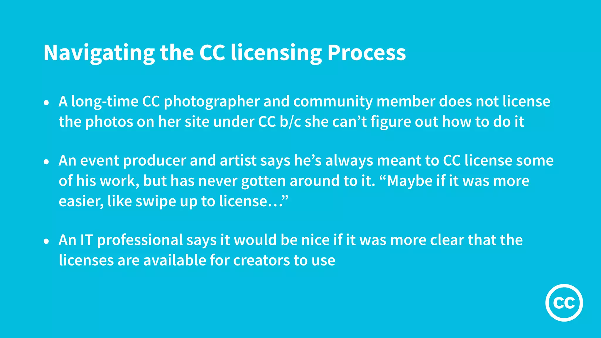 Navigating the CC licensing Process
• A long-time CC photographer and community member does not license
the photos on her site under CC b/c she can’t figure out how to do it
• An event producer and artist says he’s always meant to CC license some
of his work, but has never gotten around to it. “Maybe if it was more
easier, like swipe up to license…”
• An IT professional says it would be nice if it was more clear that the
licenses are available for creators to use
 