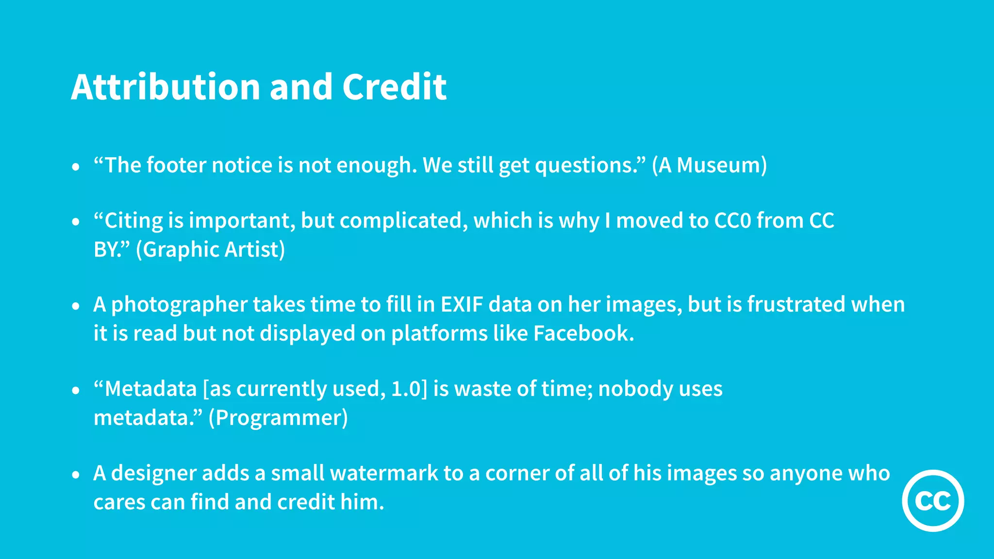 Attribution and Credit
• “The footer notice is not enough. We still get questions.” (A Museum)
• “Citing is important, but complicated, which is why I moved to CC0 from CC
BY.” (Graphic Artist)
• A photographer takes time to fill in EXIF data on her images, but is frustrated when
it is read but not displayed on platforms like Facebook.
• “Metadata [as currently used, 1.0] is waste of time; nobody uses
metadata.” (Programmer)
• A designer adds a small watermark to a corner of all of his images so anyone who
cares can find and credit him.
 