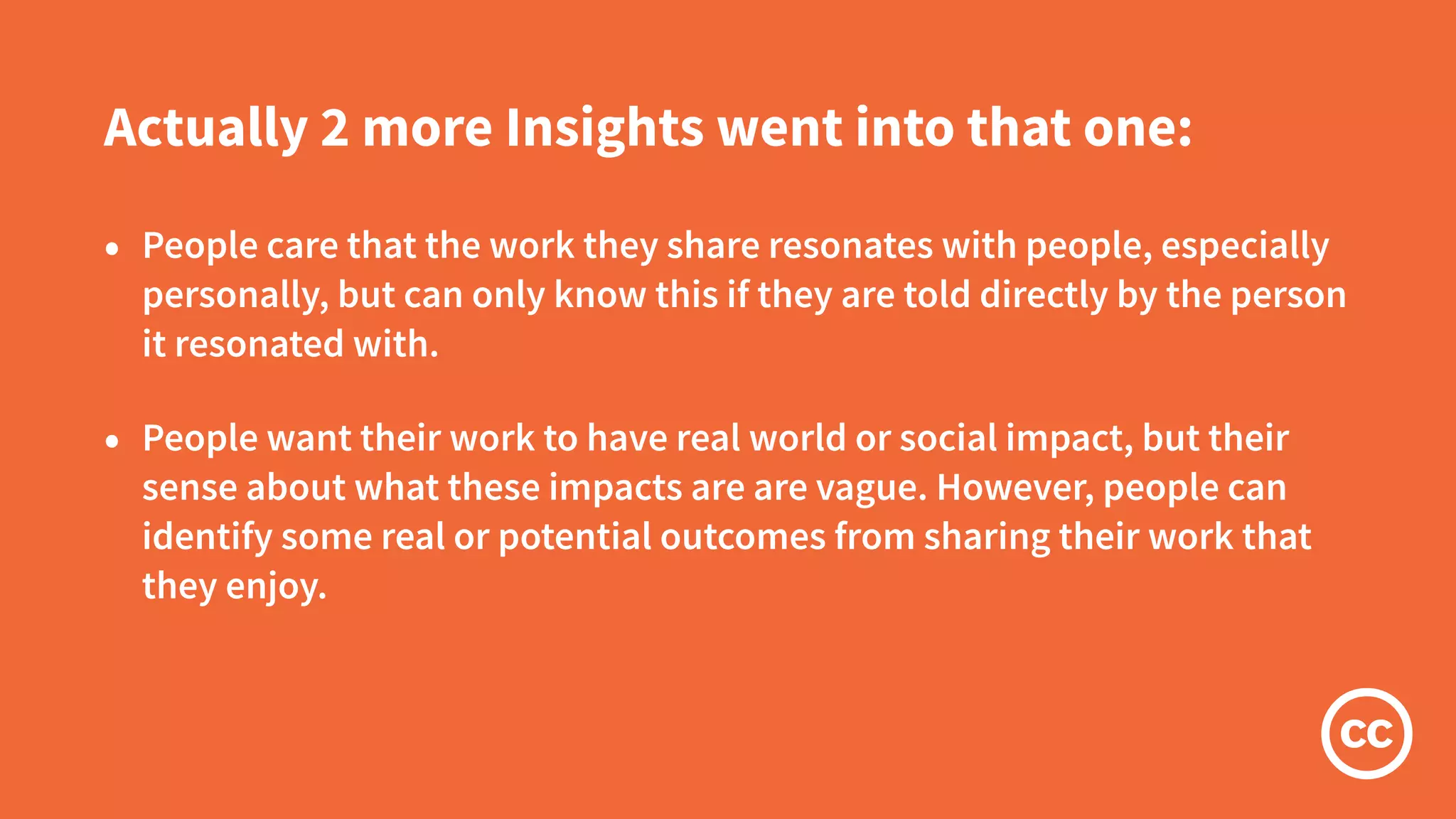 Actually 2 more Insights went into that one:
• People care that the work they share resonates with people, especially
personally, but can only know this if they are told directly by the person
it resonated with.
• People want their work to have real world or social impact, but their
sense about what these impacts are are vague. However, people can
identify some real or potential outcomes from sharing their work that
they enjoy.
 