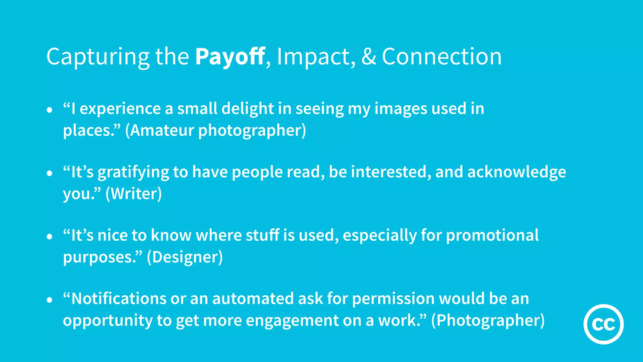 Capturing the Payoﬀ, Impact, & Connection
• “I experience a small delight in seeing my images used in
places.” (Amateur photographer)
• “It’s gratifying to have people read, be interested, and acknowledge
you.” (Writer)
• “It’s nice to know where stuﬀ is used, especially for promotional
purposes.” (Designer)
• “Notifications or an automated ask for permission would be an
opportunity to get more engagement on a work.” (Photographer)
 