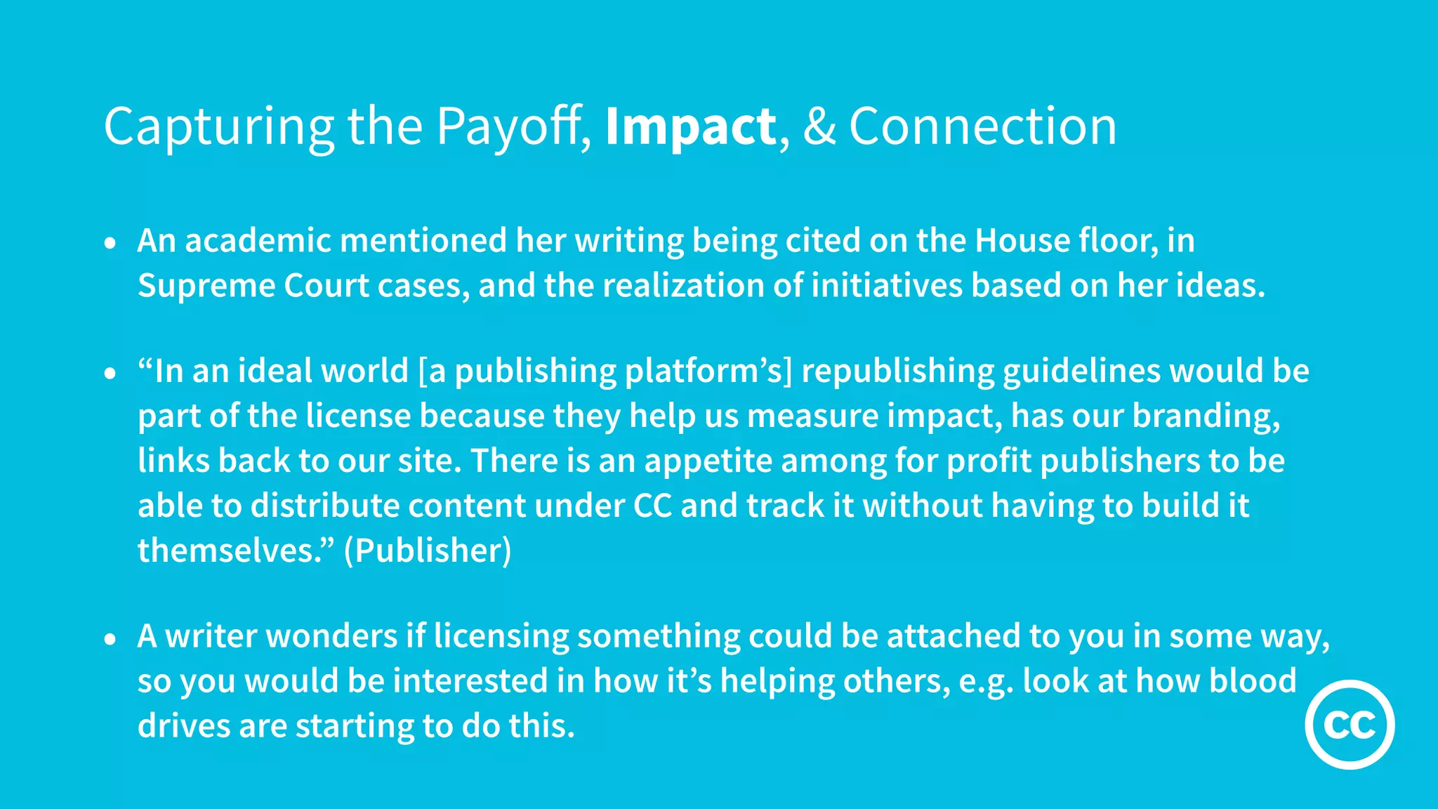 Capturing the Payoﬀ, Impact, & Connection
• An academic mentioned her writing being cited on the House floor, in
Supreme Court cases, and the realization of initiatives based on her ideas.
• “In an ideal world [a publishing platform’s] republishing guidelines would be
part of the license because they help us measure impact, has our branding,
links back to our site. There is an appetite among for profit publishers to be
able to distribute content under CC and track it without having to build it
themselves.” (Publisher)
• A writer wonders if licensing something could be attached to you in some way,
so you would be interested in how it’s helping others, e.g. look at how blood
drives are starting to do this.
 