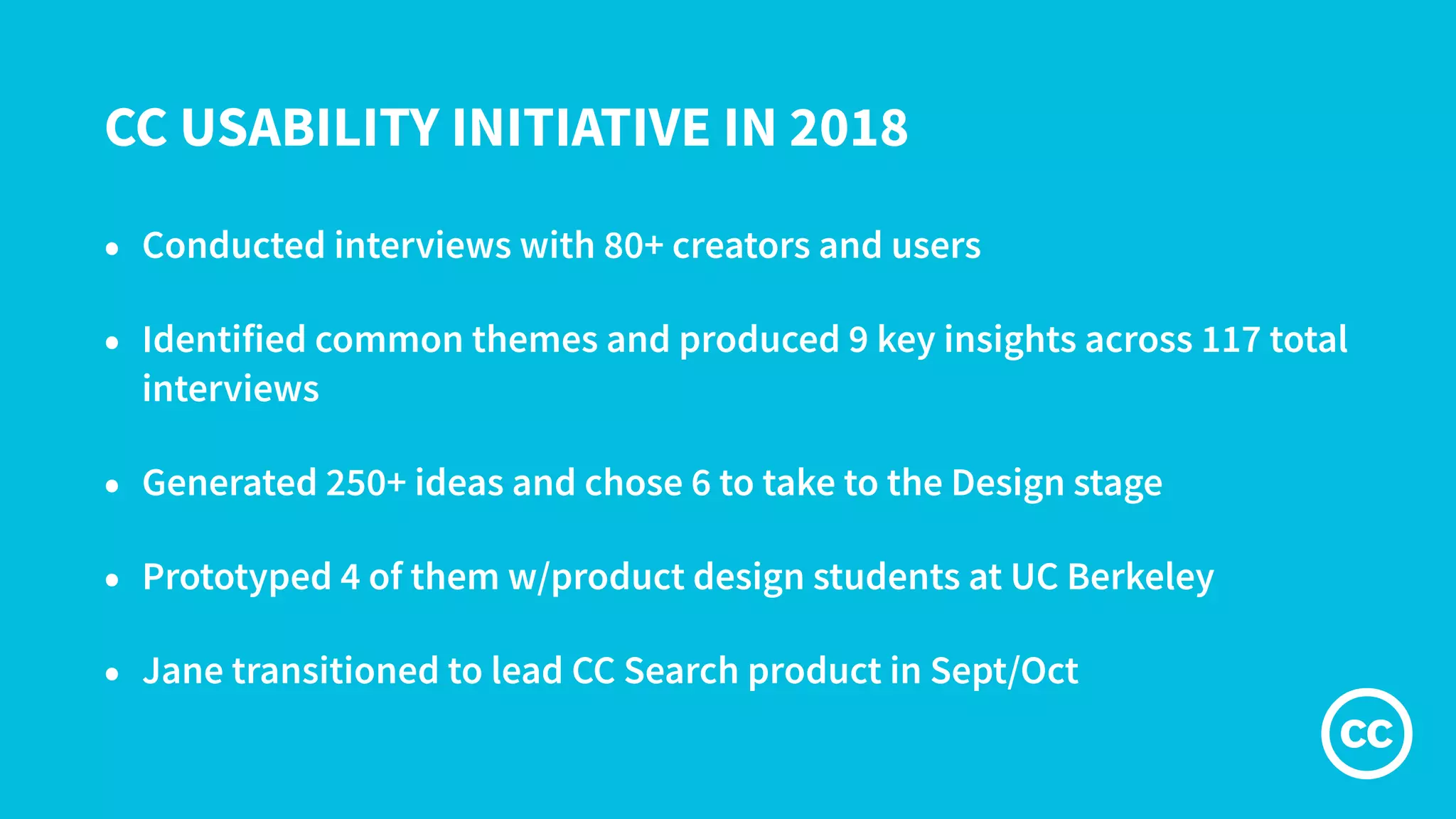 CC USABILITY INITIATIVE IN 2018
• Conducted interviews with 80+ creators and users
• Identified common themes and produced 9 key insights across 117 total
interviews
• Generated 250+ ideas and chose 6 to take to the Design stage
• Prototyped 4 of them w/product design students at UC Berkeley
• Jane transitioned to lead CC Search product in Sept/Oct
 