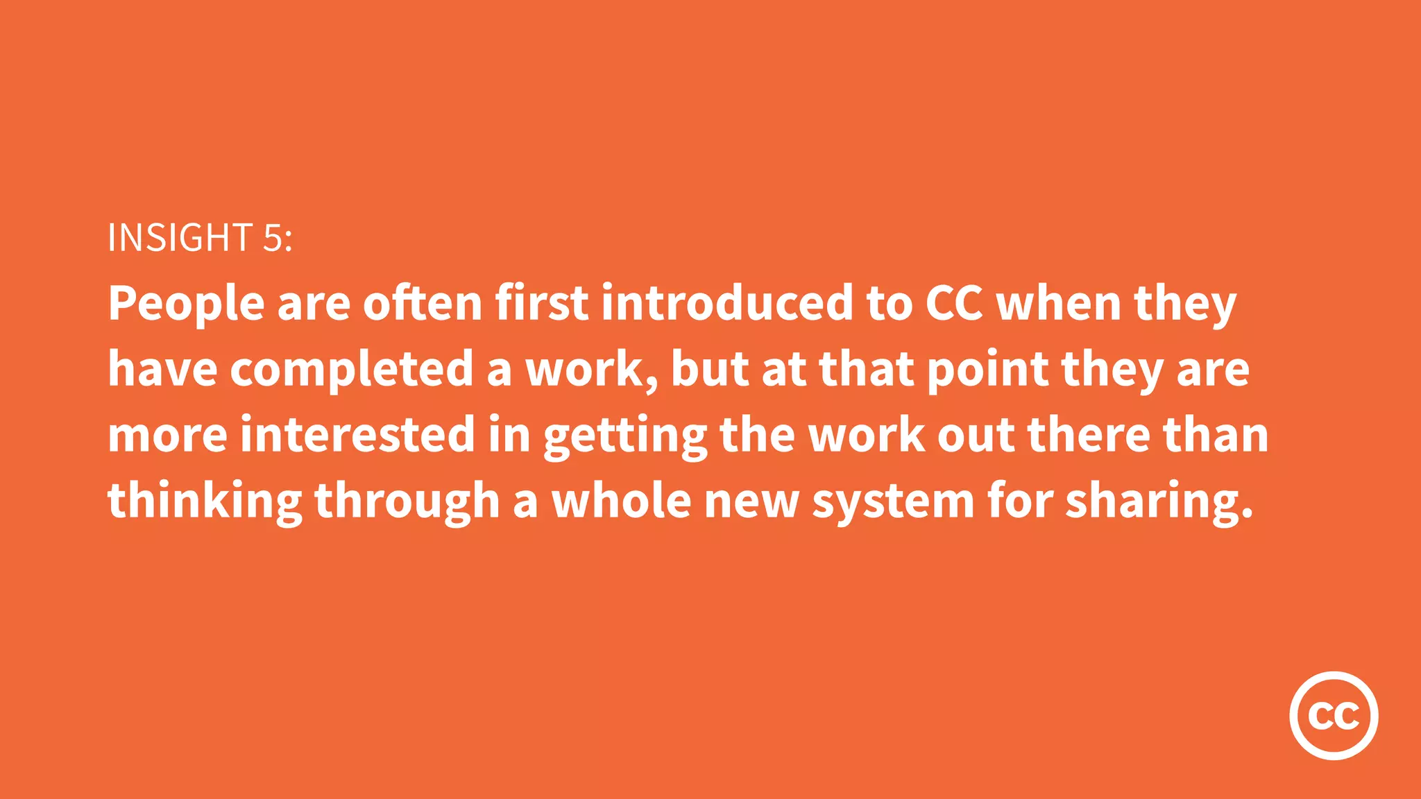 People are often first introduced to CC when they
have completed a work, but at that point they are
more interested in getting the work out there than
thinking through a whole new system for sharing.
INSIGHT 5:
 
