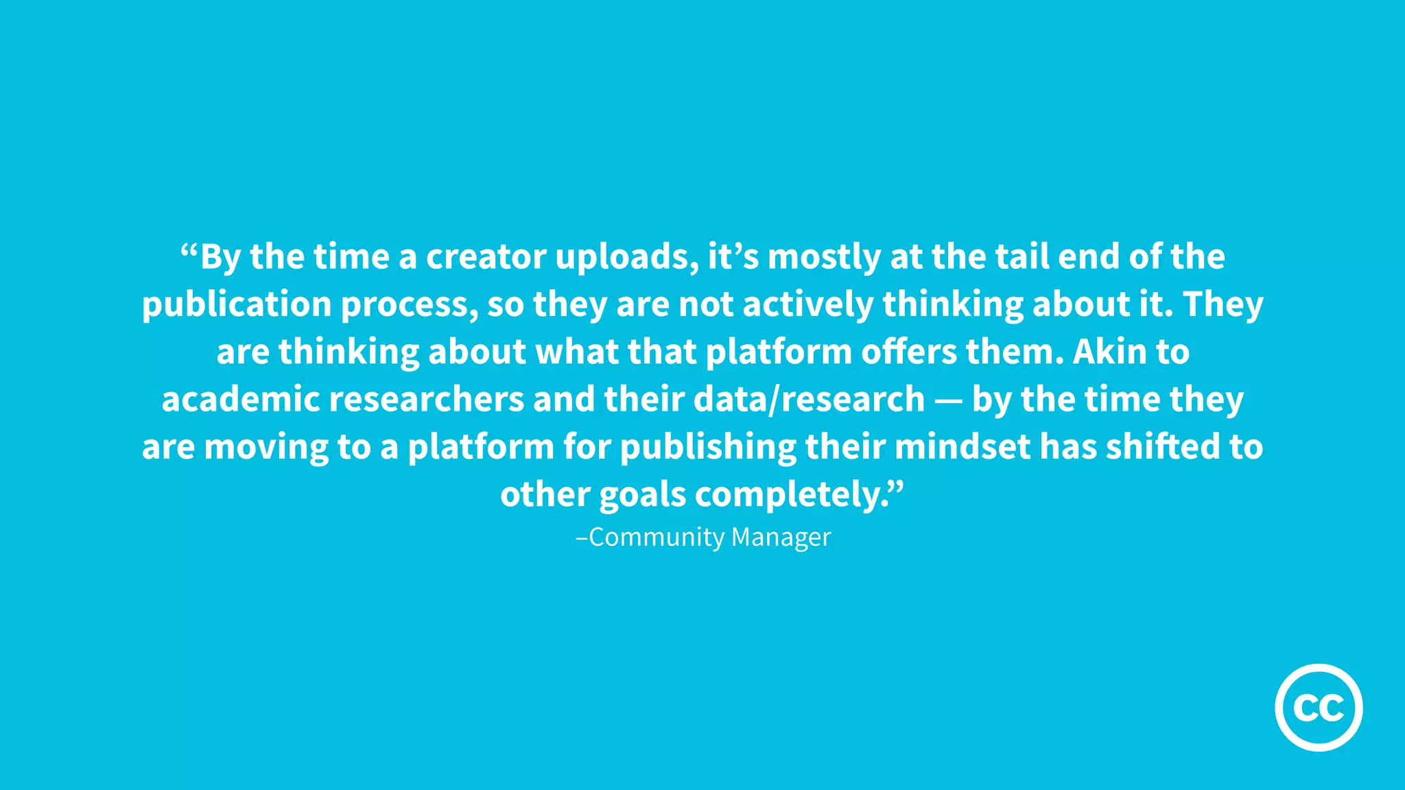 –Community Manager
“By the time a creator uploads, it’s mostly at the tail end of the
publication process, so they are not actively thinking about it. They
are thinking about what that platform oﬀers them. Akin to
academic researchers and their data/research — by the time they
are moving to a platform for publishing their mindset has shifted to
other goals completely.”
 