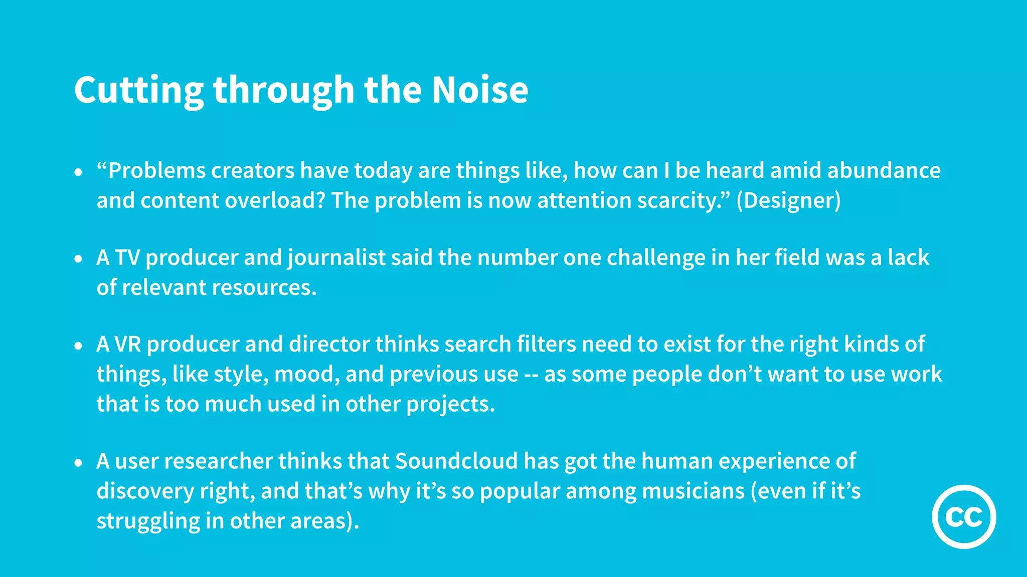 Cutting through the Noise
• “Problems creators have today are things like, how can I be heard amid abundance
and content overload? The problem is now attention scarcity.” (Designer)
• A TV producer and journalist said the number one challenge in her field was a lack
of relevant resources.
• A VR producer and director thinks search filters need to exist for the right kinds of
things, like style, mood, and previous use -- as some people don’t want to use work
that is too much used in other projects.
• A user researcher thinks that Soundcloud has got the human experience of
discovery right, and that’s why it’s so popular among musicians (even if it’s
struggling in other areas).
 