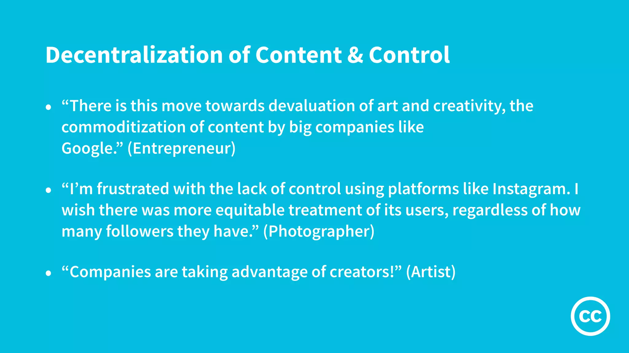 Decentralization of Content & Control
• “There is this move towards devaluation of art and creativity, the
commoditization of content by big companies like
Google.” (Entrepreneur)
• “I’m frustrated with the lack of control using platforms like Instagram. I
wish there was more equitable treatment of its users, regardless of how
many followers they have.” (Photographer)
• “Companies are taking advantage of creators!” (Artist)
 
