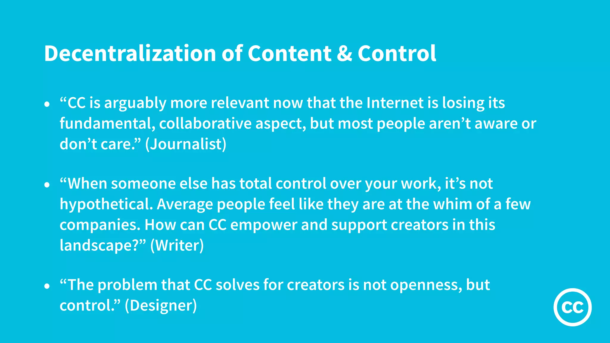 Decentralization of Content & Control
• “CC is arguably more relevant now that the Internet is losing its
fundamental, collaborative aspect, but most people aren’t aware or
don’t care.” (Journalist)
• “When someone else has total control over your work, it’s not
hypothetical. Average people feel like they are at the whim of a few
companies. How can CC empower and support creators in this
landscape?” (Writer)
• “The problem that CC solves for creators is not openness, but
control.” (Designer)
 