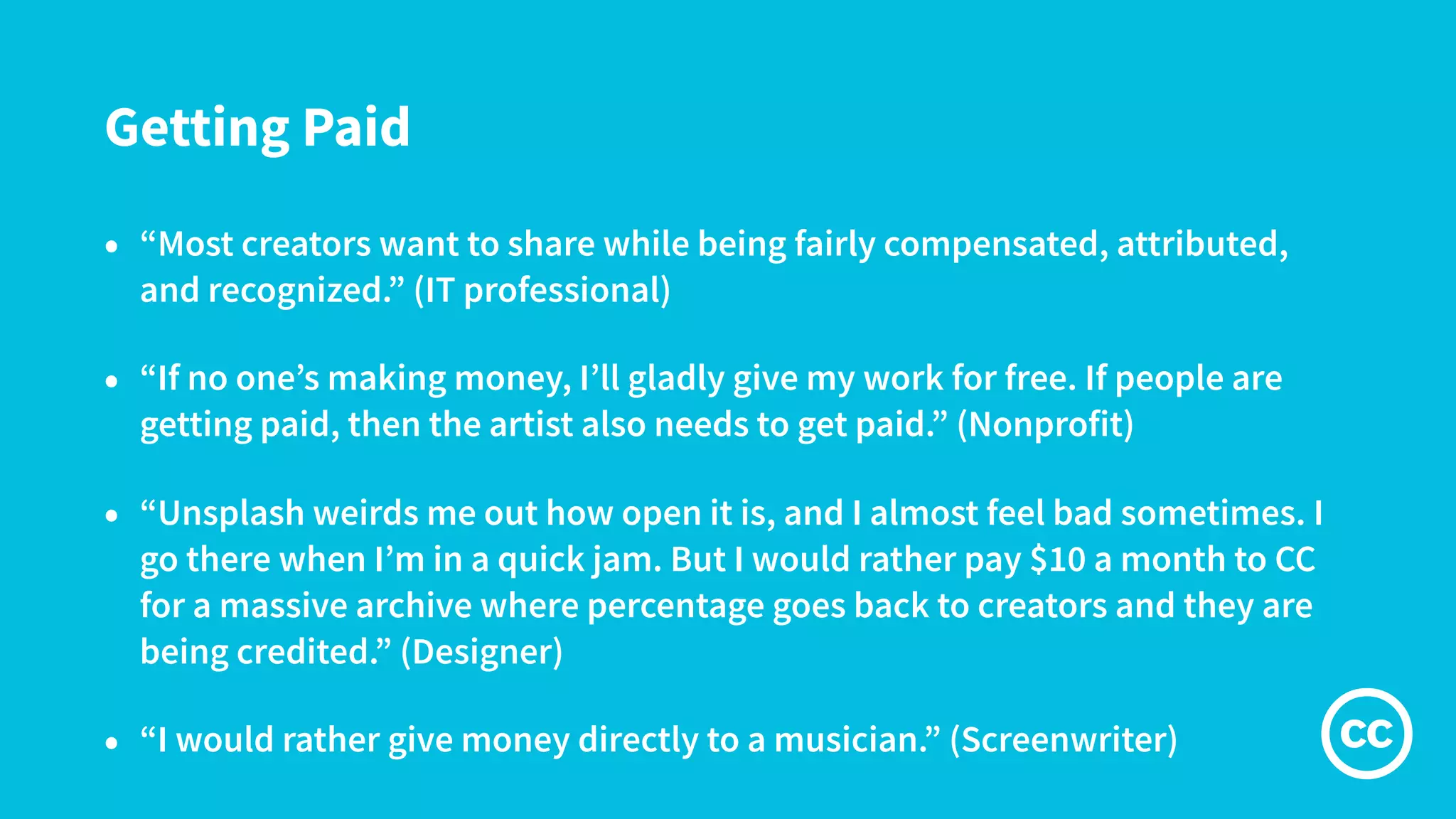 Getting Paid
• “Most creators want to share while being fairly compensated, attributed,
and recognized.” (IT professional)
• “If no one’s making money, I’ll gladly give my work for free. If people are
getting paid, then the artist also needs to get paid.” (Nonprofit)
• “Unsplash weirds me out how open it is, and I almost feel bad sometimes. I
go there when I’m in a quick jam. But I would rather pay $10 a month to CC
for a massive archive where percentage goes back to creators and they are
being credited.” (Designer)
• “I would rather give money directly to a musician.” (Screenwriter)
 
