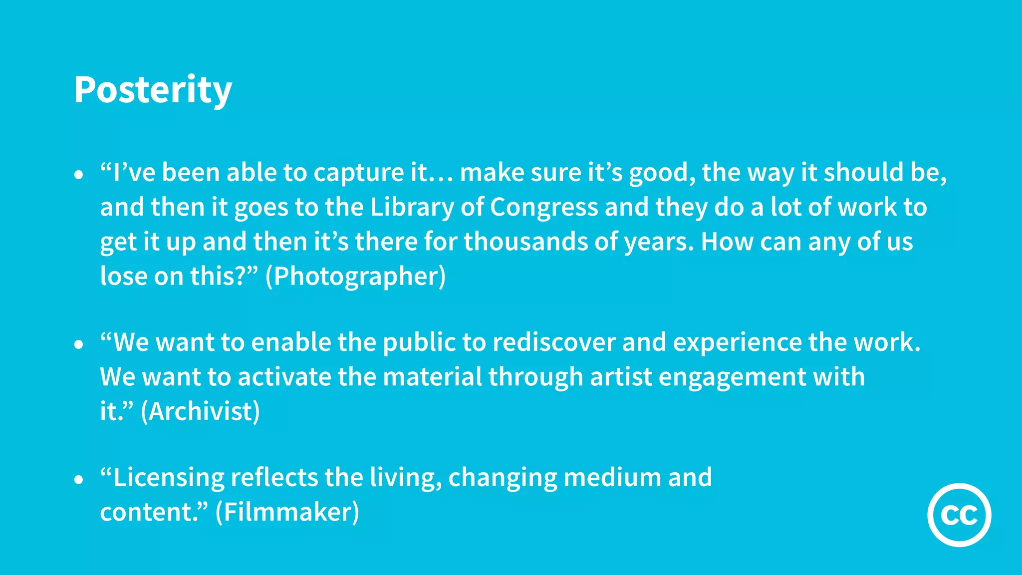 Posterity
• “I’ve been able to capture it… make sure it’s good, the way it should be,
and then it goes to the Library of Congress and they do a lot of work to
get it up and then it’s there for thousands of years. How can any of us
lose on this?” (Photographer)
• “We want to enable the public to rediscover and experience the work.
We want to activate the material through artist engagement with
it.” (Archivist)
• “Licensing reflects the living, changing medium and
content.” (Filmmaker)
 