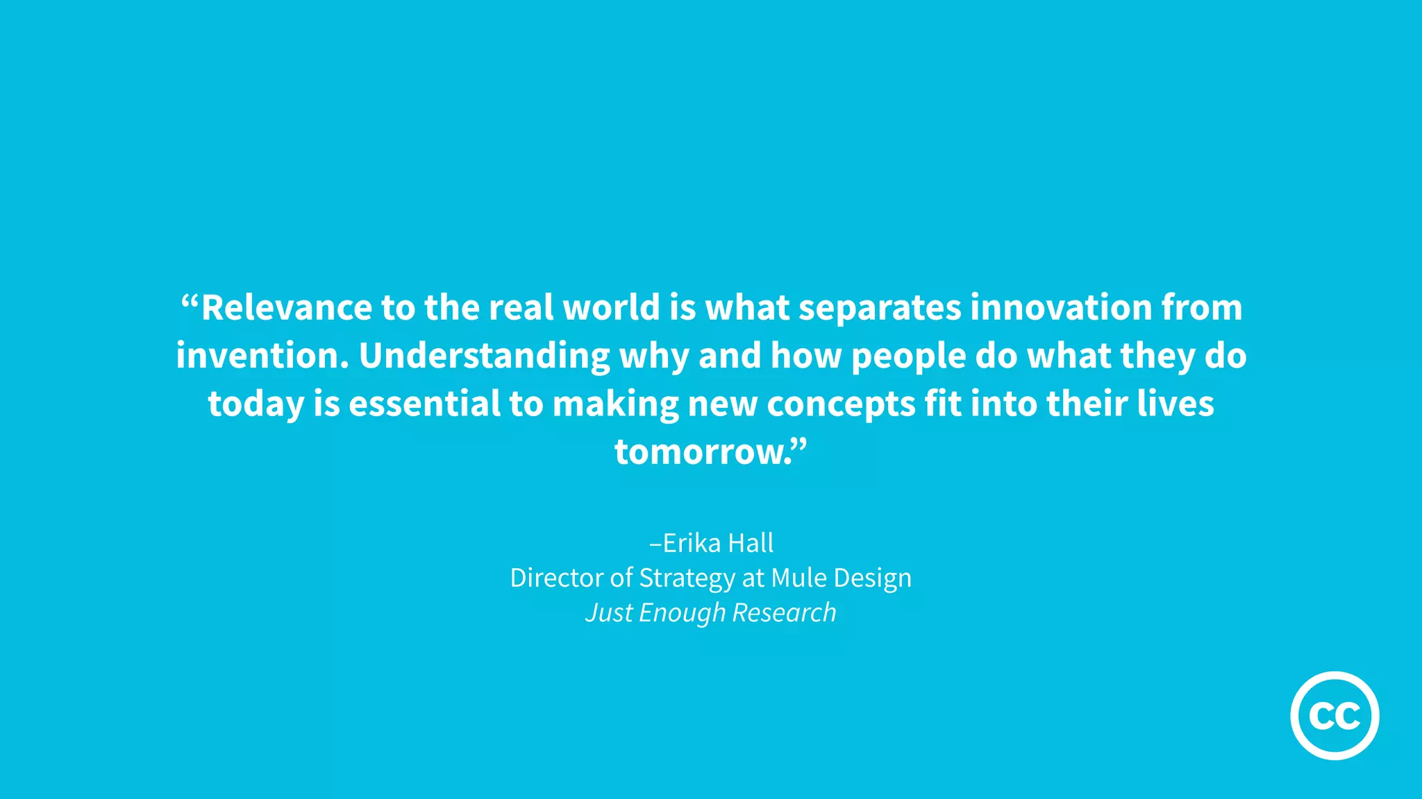 –Erika Hall
Director of Strategy at Mule Design
Just Enough Research
“Relevance to the real world is what separates innovation from
invention. Understanding why and how people do what they do
today is essential to making new concepts fit into their lives
tomorrow.”
 