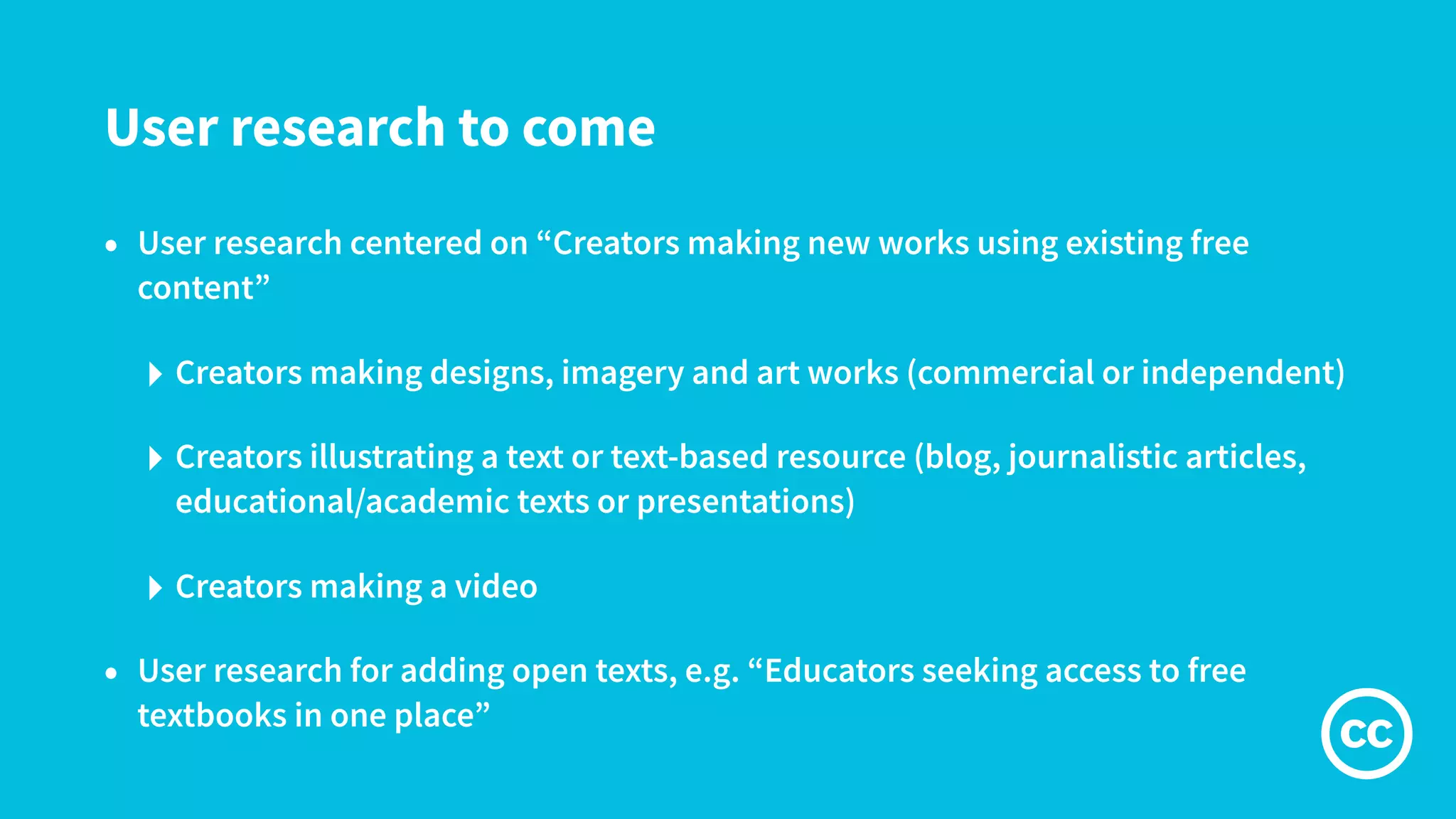 User research to come
• User research centered on “Creators making new works using existing free
content”
‣ Creators making designs, imagery and art works (commercial or independent)
‣ Creators illustrating a text or text-based resource (blog, journalistic articles,
educational/academic texts or presentations)
‣ Creators making a video
• User research for adding open texts, e.g. “Educators seeking access to free
textbooks in one place”
 