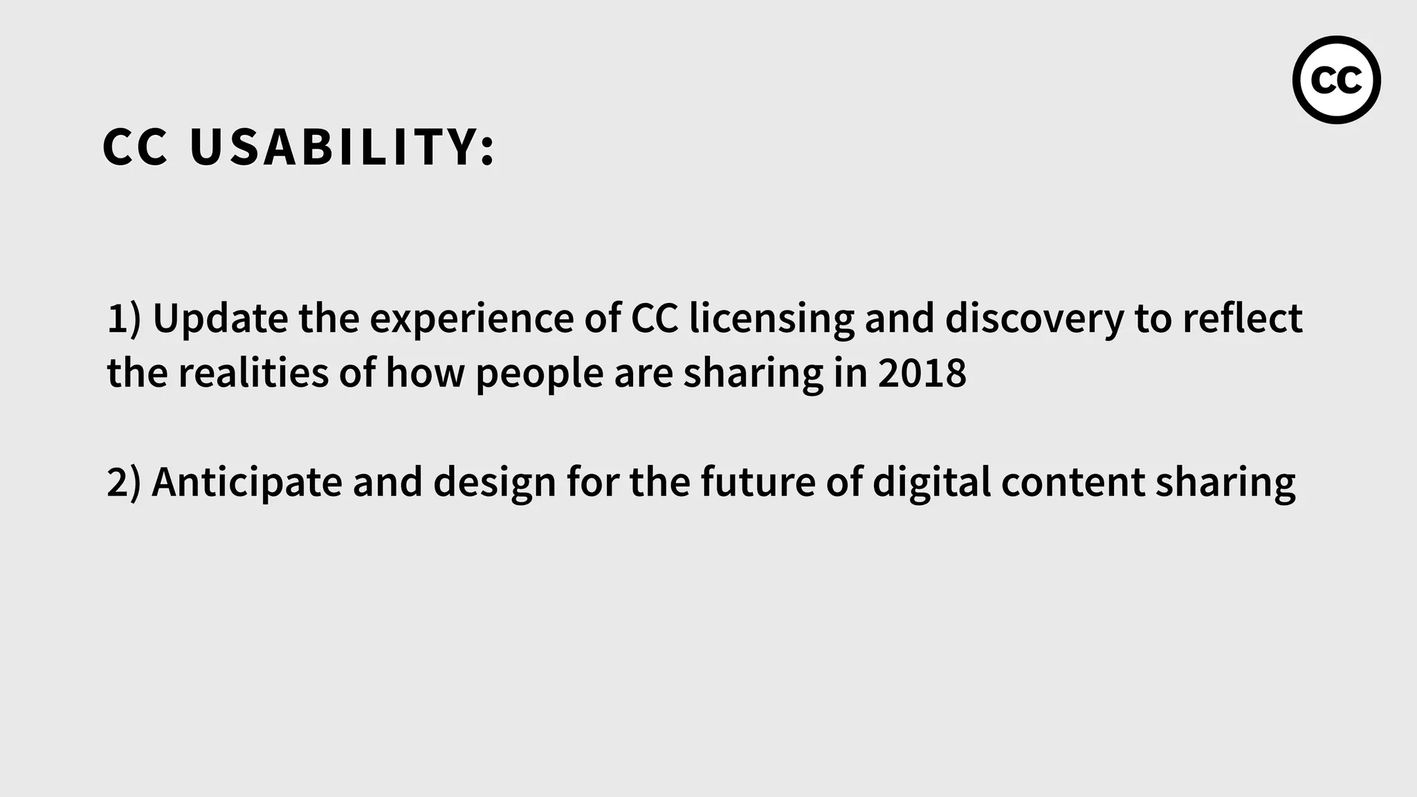 CC USABILITY:
1) Update the experience of CC licensing and discovery to reflect
the realities of how people are sharing in 2018
2) Anticipate and design for the future of digital content sharing
 