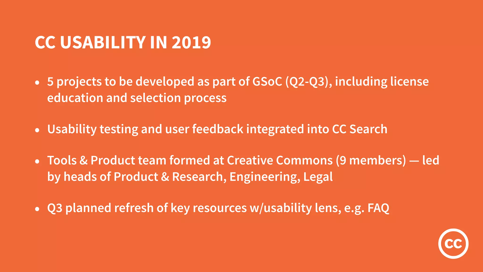 CC USABILITY IN 2019
• 5 projects to be developed as part of GSoC (Q2-Q3), including license
education and selection process
• Usability testing and user feedback integrated into CC Search
• Tools & Product team formed at Creative Commons (9 members) — led
by heads of Product & Research, Engineering, Legal
• Q3 planned refresh of key resources w/usability lens, e.g. FAQ
 