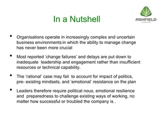 In a Nutshell
• Organisations operate in increasingly complex and uncertain
business environments in which the ability to manage change
has never been more crucial
• Most reported ‘change failures’ and delays are put down to
inadequate leadership and engagement rather than insufficient
resources or technical capability.
• The ‘rational’ case may fail to account for impact of politics,
pre- existing mindsets, and ‘emotional’ resistance on the plan
• Leaders therefore require political nous, emotional resilience
and preparedness to challenge existing ways of working, no
matter how successful or troubled the company is .
 