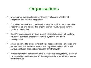 Organisations
• Are dynamic systems facing continuing challenges of external
adaptation and internal integration
• The more complex and uncertain the external environment, the more
decentralised and flexible the organisational structure and control
systems need to be.
• High Performing ones achieve a good internal alignment of strategy,
structure, business processes, reward systems, and talent
management.
• All are designed to create differentiated responsibilities , priorities and
perspectives and interests – so conflicting views and tensions will
always exist and need to be managed constructively
• Increasingly form part of networks or ‘business ecosystems’, reliant on
the capabilities and success of other organisations to deliver success
for themselves
 