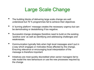 Large Scale Change
• The building blocks of delivering large scale change are well
understood but 70 % programmes fail to achieve their objectives
• A ‘burning platform’ message creates the necessary urgency but can
be demotivating or destabilising if too negative.
• Successful change strategies therefore need to build on the existing
‘positive core’ as well as identifying and addressing challenges and
weaknesses.
• Communication typically fails when high level messages aren’t put in
a way which engages or motivates those affected by the change.
Ensuring relevance or encouraging local interpretation of the
message is therefore important
• Initiatives are most quickly discredited when senior managers fail to
role model the new behaviours or use the new processes required by
the change
 