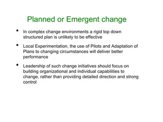 Planned or Emergent change
• In complex change environments a rigid top down
structured plan is unlikely to be effective
• Local Experimentation, the use of Pilots and Adaptation of
Plans to changing circumstances will deliver better
performance
• Leadership of such change initiatives should focus on
building organizational and individual capabilities to
change, rather than providing detailed direction and strong
control
 