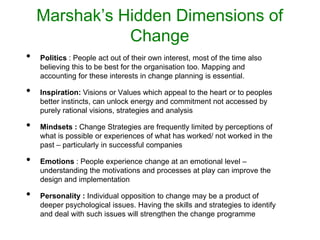 Marshak’s Hidden Dimensions of
Change
• Politics : People act out of their own interest, most of the time also
believing this to be best for the organisation too. Mapping and
accounting for these interests in change planning is essential.
• Inspiration: Visions or Values which appeal to the heart or to peoples
better instincts, can unlock energy and commitment not accessed by
purely rational visions, strategies and analysis
• Mindsets : Change Strategies are frequently limited by perceptions of
what is possible or experiences of what has worked/ not worked in the
past – particularly in successful companies
• Emotions : People experience change at an emotional level –
understanding the motivations and processes at play can improve the
design and implementation
• Personality : Individual opposition to change may be a product of
deeper psychological issues. Having the skills and strategies to identify
and deal with such issues will strengthen the change programme
 