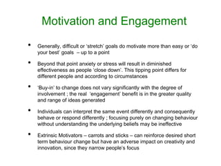 Motivation and Engagement
• Generally, difficult or ‘stretch’ goals do motivate more than easy or ‘do
your best’ goals – up to a point
• Beyond that point anxiety or stress will result in diminished
effectiveness as people ‘close down’. This tipping point differs for
different people and according to circumstances
• ‘Buy-in’ to change does not vary significantly with the degree of
involvement ; the real ‘engagement’ benefit is in the greater quality
and range of ideas generated
• Individuals can interpret the same event differently and consequently
behave or respond differently ; focusing purely on changing behaviour
without understanding the underlying beliefs may be ineffective
• Extrinsic Motivators – carrots and sticks – can reinforce desired short
term behaviour change but have an adverse impact on creativity and
innovation, since they narrow people’s focus
 