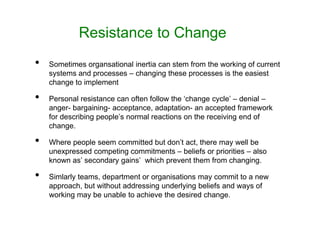 Resistance to Change
• Sometimes organsational inertia can stem from the working of current
systems and processes – changing these processes is the easiest
change to implement
• Personal resistance can often follow the ‘change cycle’ – denial –
anger- bargaining- acceptance, adaptation- an accepted framework
for describing people’s normal reactions on the receiving end of
change.
• Where people seem committed but don’t act, there may well be
unexpressed competing commitments – beliefs or priorities – also
known as’ secondary gains’ which prevent them from changing.
• Simlarly teams, department or organisations may commit to a new
approach, but without addressing underlying beliefs and ways of
working may be unable to achieve the desired change.
 