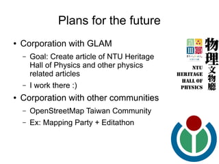 Plans for the future
●   Corporation with GLAM
    –   Goal: Create article of NTU Heritage
        Hall of Physics and other physics
        related articles
    –   I work there :)
●   Corporation with other communities
    –   OpenStreetMap Taiwan Community
    –   Ex: Mapping Party + Editathon
 