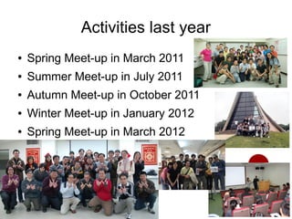 Activities last year
●   Spring Meet-up in March 2011
●   Summer Meet-up in July 2011
●   Autumn Meet-up in October 2011
●   Winter Meet-up in January 2012
●   Spring Meet-up in March 2012
 